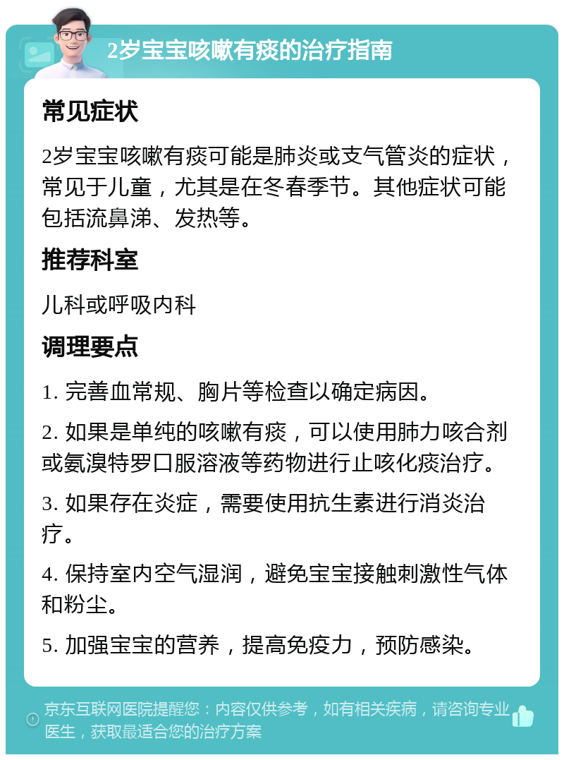 2岁宝宝咳嗽有痰的治疗指南 常见症状 2岁宝宝咳嗽有痰可能是肺炎或支气管炎的症状，常见于儿童，尤其是在冬春季节。其他症状可能包括流鼻涕、发热等。 推荐科室 儿科或呼吸内科 调理要点 1. 完善血常规、胸片等检查以确定病因。 2. 如果是单纯的咳嗽有痰，可以使用肺力咳合剂或氨溴特罗口服溶液等药物进行止咳化痰治疗。 3. 如果存在炎症，需要使用抗生素进行消炎治疗。 4. 保持室内空气湿润，避免宝宝接触刺激性气体和粉尘。 5. 加强宝宝的营养，提高免疫力，预防感染。