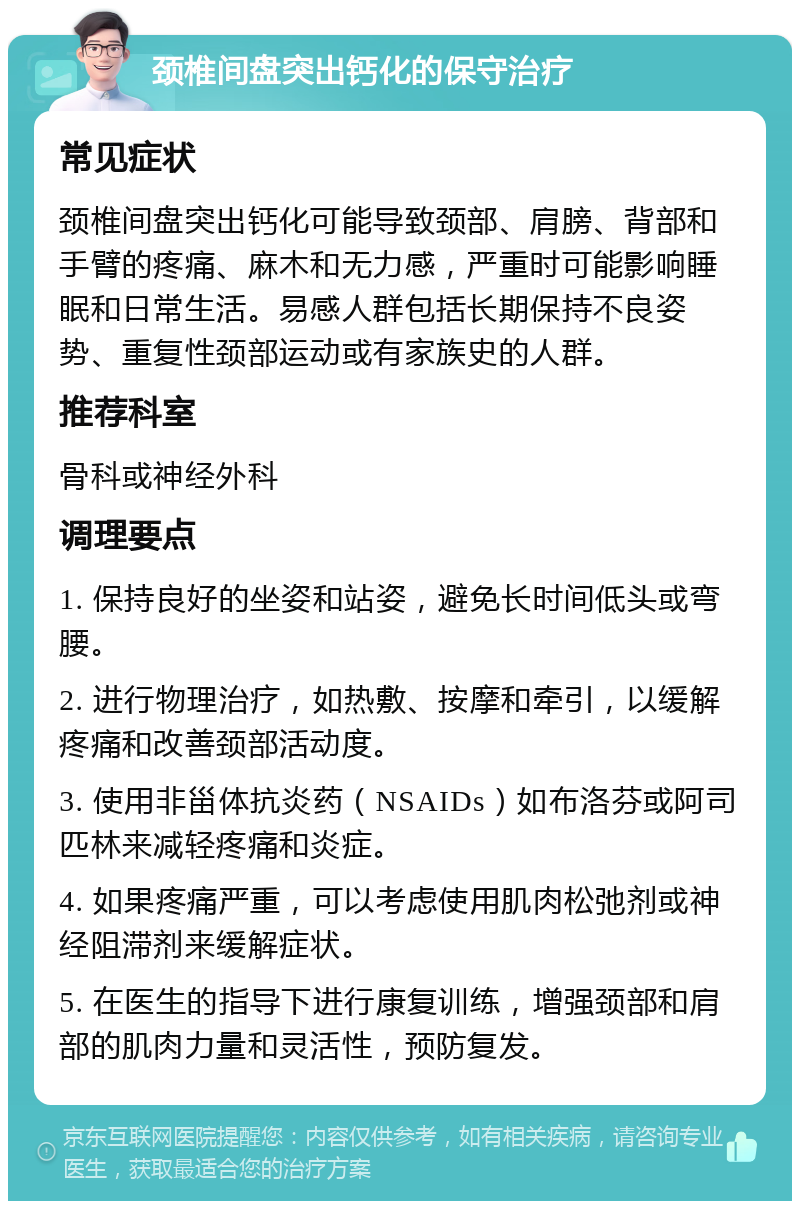 颈椎间盘突出钙化的保守治疗 常见症状 颈椎间盘突出钙化可能导致颈部、肩膀、背部和手臂的疼痛、麻木和无力感，严重时可能影响睡眠和日常生活。易感人群包括长期保持不良姿势、重复性颈部运动或有家族史的人群。 推荐科室 骨科或神经外科 调理要点 1. 保持良好的坐姿和站姿，避免长时间低头或弯腰。 2. 进行物理治疗，如热敷、按摩和牵引，以缓解疼痛和改善颈部活动度。 3. 使用非甾体抗炎药（NSAIDs）如布洛芬或阿司匹林来减轻疼痛和炎症。 4. 如果疼痛严重，可以考虑使用肌肉松弛剂或神经阻滞剂来缓解症状。 5. 在医生的指导下进行康复训练，增强颈部和肩部的肌肉力量和灵活性，预防复发。