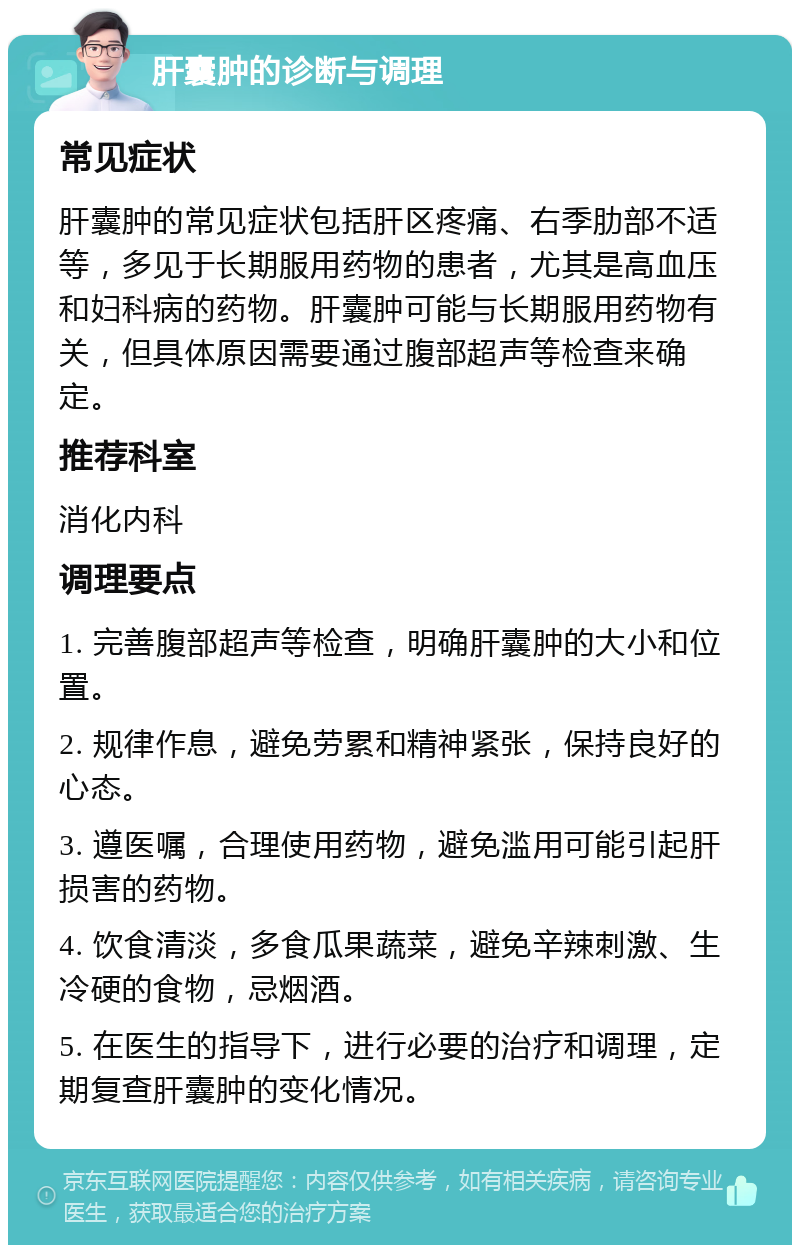 肝囊肿的诊断与调理 常见症状 肝囊肿的常见症状包括肝区疼痛、右季肋部不适等，多见于长期服用药物的患者，尤其是高血压和妇科病的药物。肝囊肿可能与长期服用药物有关，但具体原因需要通过腹部超声等检查来确定。 推荐科室 消化内科 调理要点 1. 完善腹部超声等检查，明确肝囊肿的大小和位置。 2. 规律作息，避免劳累和精神紧张，保持良好的心态。 3. 遵医嘱，合理使用药物，避免滥用可能引起肝损害的药物。 4. 饮食清淡，多食瓜果蔬菜，避免辛辣刺激、生冷硬的食物，忌烟酒。 5. 在医生的指导下，进行必要的治疗和调理，定期复查肝囊肿的变化情况。