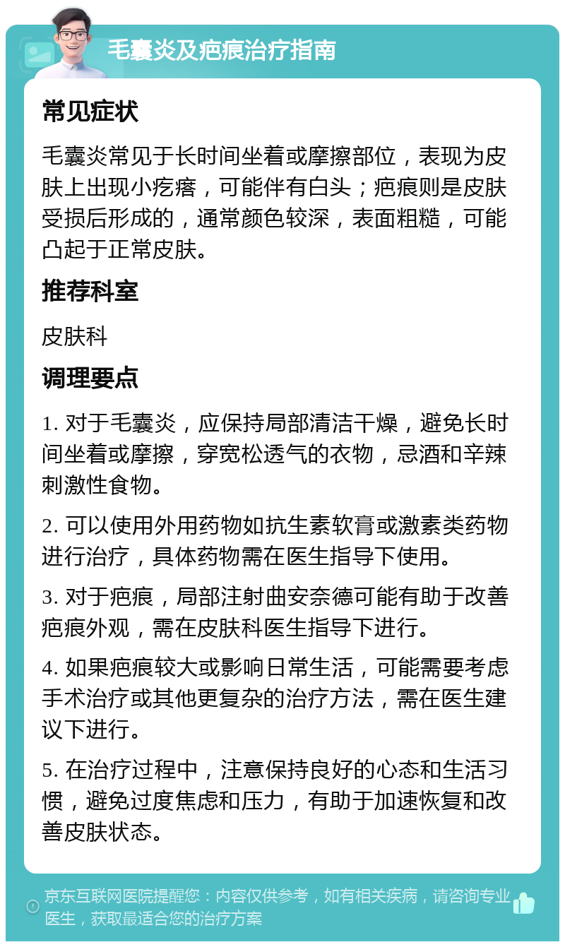 毛囊炎及疤痕治疗指南 常见症状 毛囊炎常见于长时间坐着或摩擦部位，表现为皮肤上出现小疙瘩，可能伴有白头；疤痕则是皮肤受损后形成的，通常颜色较深，表面粗糙，可能凸起于正常皮肤。 推荐科室 皮肤科 调理要点 1. 对于毛囊炎，应保持局部清洁干燥，避免长时间坐着或摩擦，穿宽松透气的衣物，忌酒和辛辣刺激性食物。 2. 可以使用外用药物如抗生素软膏或激素类药物进行治疗，具体药物需在医生指导下使用。 3. 对于疤痕，局部注射曲安奈德可能有助于改善疤痕外观，需在皮肤科医生指导下进行。 4. 如果疤痕较大或影响日常生活，可能需要考虑手术治疗或其他更复杂的治疗方法，需在医生建议下进行。 5. 在治疗过程中，注意保持良好的心态和生活习惯，避免过度焦虑和压力，有助于加速恢复和改善皮肤状态。