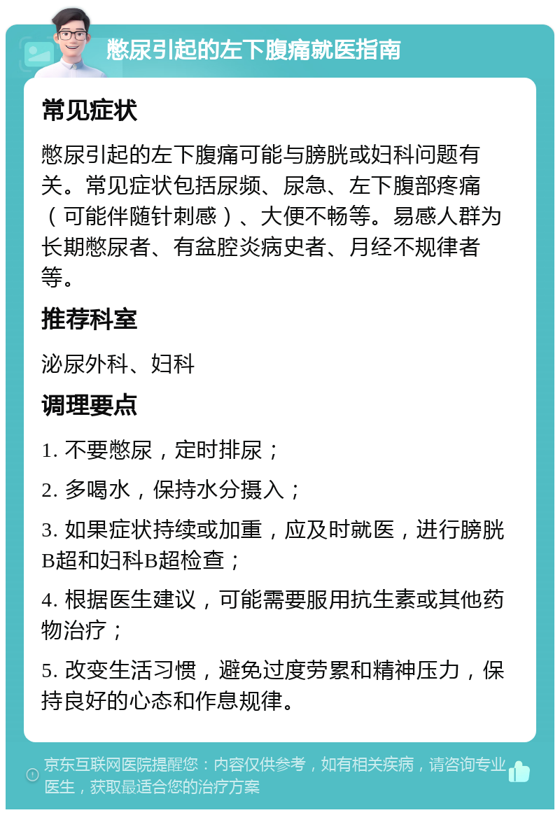 憋尿引起的左下腹痛就医指南 常见症状 憋尿引起的左下腹痛可能与膀胱或妇科问题有关。常见症状包括尿频、尿急、左下腹部疼痛（可能伴随针刺感）、大便不畅等。易感人群为长期憋尿者、有盆腔炎病史者、月经不规律者等。 推荐科室 泌尿外科、妇科 调理要点 1. 不要憋尿，定时排尿； 2. 多喝水，保持水分摄入； 3. 如果症状持续或加重，应及时就医，进行膀胱B超和妇科B超检查； 4. 根据医生建议，可能需要服用抗生素或其他药物治疗； 5. 改变生活习惯，避免过度劳累和精神压力，保持良好的心态和作息规律。