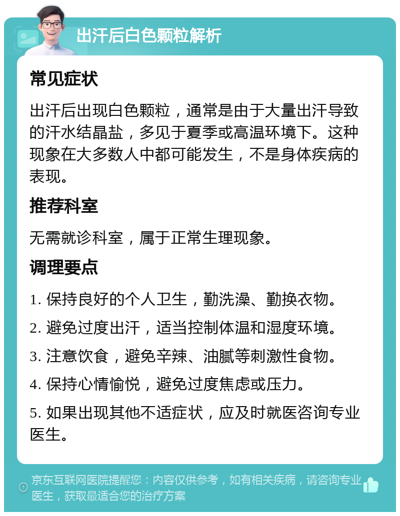 出汗后白色颗粒解析 常见症状 出汗后出现白色颗粒，通常是由于大量出汗导致的汗水结晶盐，多见于夏季或高温环境下。这种现象在大多数人中都可能发生，不是身体疾病的表现。 推荐科室 无需就诊科室，属于正常生理现象。 调理要点 1. 保持良好的个人卫生，勤洗澡、勤换衣物。 2. 避免过度出汗，适当控制体温和湿度环境。 3. 注意饮食，避免辛辣、油腻等刺激性食物。 4. 保持心情愉悦，避免过度焦虑或压力。 5. 如果出现其他不适症状，应及时就医咨询专业医生。