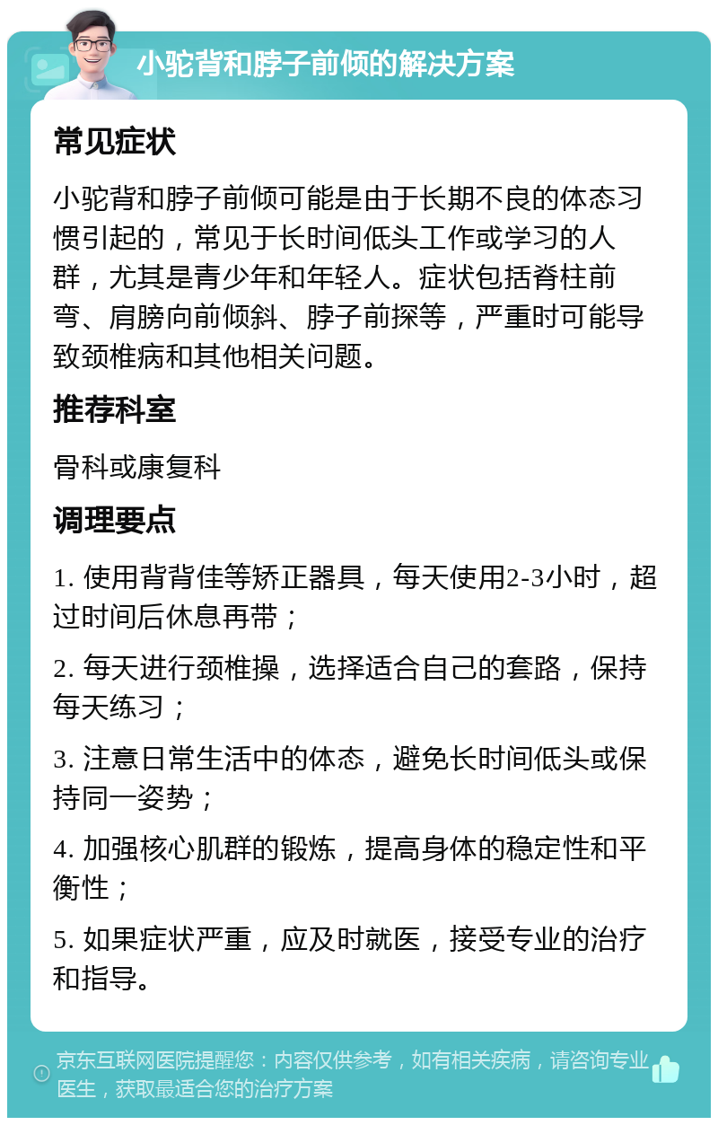 小驼背和脖子前倾的解决方案 常见症状 小驼背和脖子前倾可能是由于长期不良的体态习惯引起的，常见于长时间低头工作或学习的人群，尤其是青少年和年轻人。症状包括脊柱前弯、肩膀向前倾斜、脖子前探等，严重时可能导致颈椎病和其他相关问题。 推荐科室 骨科或康复科 调理要点 1. 使用背背佳等矫正器具，每天使用2-3小时，超过时间后休息再带； 2. 每天进行颈椎操，选择适合自己的套路，保持每天练习； 3. 注意日常生活中的体态，避免长时间低头或保持同一姿势； 4. 加强核心肌群的锻炼，提高身体的稳定性和平衡性； 5. 如果症状严重，应及时就医，接受专业的治疗和指导。