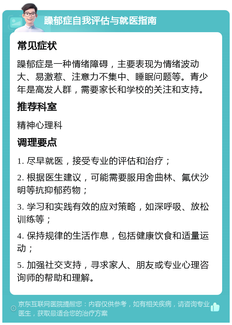 躁郁症自我评估与就医指南 常见症状 躁郁症是一种情绪障碍，主要表现为情绪波动大、易激惹、注意力不集中、睡眠问题等。青少年是高发人群，需要家长和学校的关注和支持。 推荐科室 精神心理科 调理要点 1. 尽早就医，接受专业的评估和治疗； 2. 根据医生建议，可能需要服用舍曲林、氟伏沙明等抗抑郁药物； 3. 学习和实践有效的应对策略，如深呼吸、放松训练等； 4. 保持规律的生活作息，包括健康饮食和适量运动； 5. 加强社交支持，寻求家人、朋友或专业心理咨询师的帮助和理解。