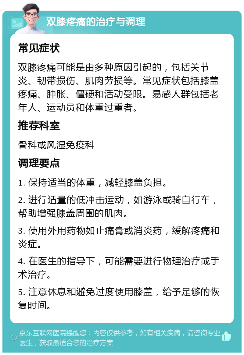 双膝疼痛的治疗与调理 常见症状 双膝疼痛可能是由多种原因引起的，包括关节炎、韧带损伤、肌肉劳损等。常见症状包括膝盖疼痛、肿胀、僵硬和活动受限。易感人群包括老年人、运动员和体重过重者。 推荐科室 骨科或风湿免疫科 调理要点 1. 保持适当的体重，减轻膝盖负担。 2. 进行适量的低冲击运动，如游泳或骑自行车，帮助增强膝盖周围的肌肉。 3. 使用外用药物如止痛膏或消炎药，缓解疼痛和炎症。 4. 在医生的指导下，可能需要进行物理治疗或手术治疗。 5. 注意休息和避免过度使用膝盖，给予足够的恢复时间。