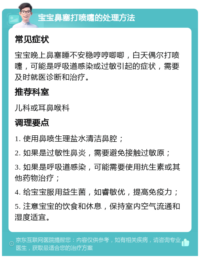 宝宝鼻塞打喷嚏的处理方法 常见症状 宝宝晚上鼻塞睡不安稳哼哼唧唧，白天偶尔打喷嚏，可能是呼吸道感染或过敏引起的症状，需要及时就医诊断和治疗。 推荐科室 儿科或耳鼻喉科 调理要点 1. 使用鼻喷生理盐水清洁鼻腔； 2. 如果是过敏性鼻炎，需要避免接触过敏原； 3. 如果是呼吸道感染，可能需要使用抗生素或其他药物治疗； 4. 给宝宝服用益生菌，如睿敏优，提高免疫力； 5. 注意宝宝的饮食和休息，保持室内空气流通和湿度适宜。