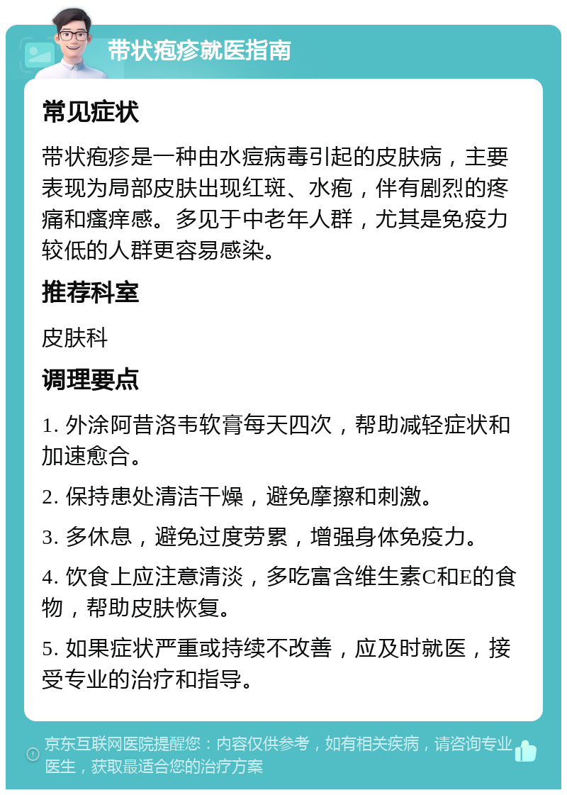 带状疱疹就医指南 常见症状 带状疱疹是一种由水痘病毒引起的皮肤病，主要表现为局部皮肤出现红斑、水疱，伴有剧烈的疼痛和瘙痒感。多见于中老年人群，尤其是免疫力较低的人群更容易感染。 推荐科室 皮肤科 调理要点 1. 外涂阿昔洛韦软膏每天四次，帮助减轻症状和加速愈合。 2. 保持患处清洁干燥，避免摩擦和刺激。 3. 多休息，避免过度劳累，增强身体免疫力。 4. 饮食上应注意清淡，多吃富含维生素C和E的食物，帮助皮肤恢复。 5. 如果症状严重或持续不改善，应及时就医，接受专业的治疗和指导。