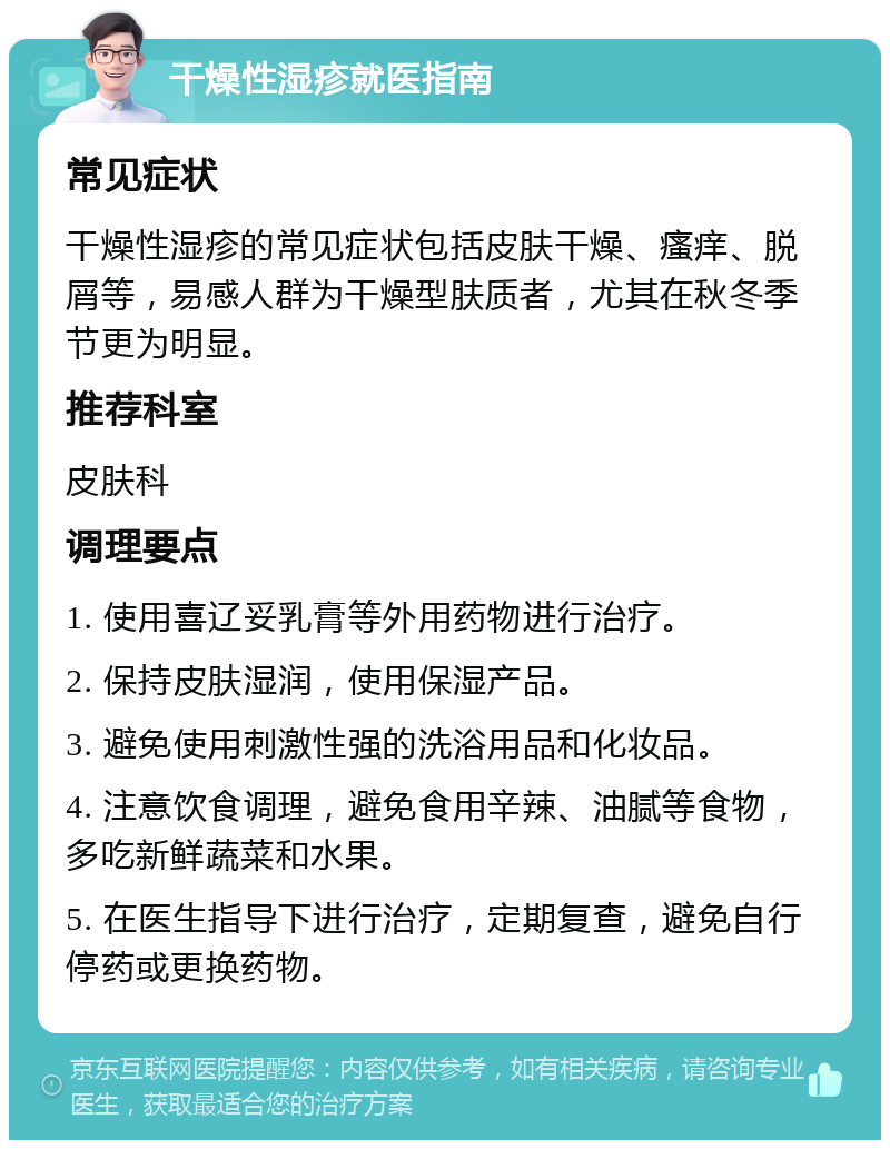 干燥性湿疹就医指南 常见症状 干燥性湿疹的常见症状包括皮肤干燥、瘙痒、脱屑等，易感人群为干燥型肤质者，尤其在秋冬季节更为明显。 推荐科室 皮肤科 调理要点 1. 使用喜辽妥乳膏等外用药物进行治疗。 2. 保持皮肤湿润，使用保湿产品。 3. 避免使用刺激性强的洗浴用品和化妆品。 4. 注意饮食调理，避免食用辛辣、油腻等食物，多吃新鲜蔬菜和水果。 5. 在医生指导下进行治疗，定期复查，避免自行停药或更换药物。