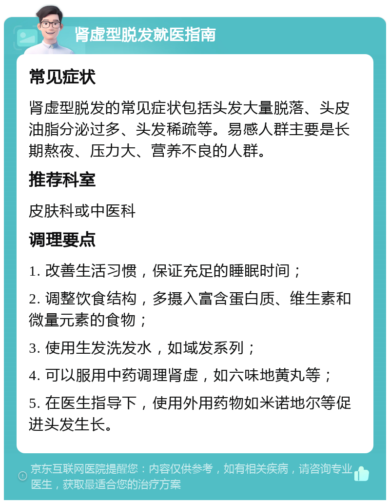 肾虚型脱发就医指南 常见症状 肾虚型脱发的常见症状包括头发大量脱落、头皮油脂分泌过多、头发稀疏等。易感人群主要是长期熬夜、压力大、营养不良的人群。 推荐科室 皮肤科或中医科 调理要点 1. 改善生活习惯，保证充足的睡眠时间； 2. 调整饮食结构，多摄入富含蛋白质、维生素和微量元素的食物； 3. 使用生发洗发水，如域发系列； 4. 可以服用中药调理肾虚，如六味地黄丸等； 5. 在医生指导下，使用外用药物如米诺地尔等促进头发生长。