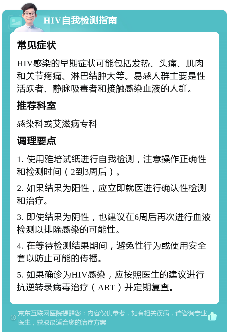 HIV自我检测指南 常见症状 HIV感染的早期症状可能包括发热、头痛、肌肉和关节疼痛、淋巴结肿大等。易感人群主要是性活跃者、静脉吸毒者和接触感染血液的人群。 推荐科室 感染科或艾滋病专科 调理要点 1. 使用雅培试纸进行自我检测，注意操作正确性和检测时间（2到3周后）。 2. 如果结果为阳性，应立即就医进行确认性检测和治疗。 3. 即使结果为阴性，也建议在6周后再次进行血液检测以排除感染的可能性。 4. 在等待检测结果期间，避免性行为或使用安全套以防止可能的传播。 5. 如果确诊为HIV感染，应按照医生的建议进行抗逆转录病毒治疗（ART）并定期复查。