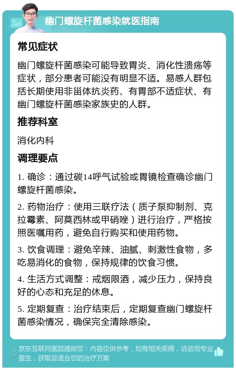 幽门螺旋杆菌感染就医指南 常见症状 幽门螺旋杆菌感染可能导致胃炎、消化性溃疡等症状，部分患者可能没有明显不适。易感人群包括长期使用非甾体抗炎药、有胃部不适症状、有幽门螺旋杆菌感染家族史的人群。 推荐科室 消化内科 调理要点 1. 确诊：通过碳14呼气试验或胃镜检查确诊幽门螺旋杆菌感染。 2. 药物治疗：使用三联疗法（质子泵抑制剂、克拉霉素、阿莫西林或甲硝唑）进行治疗，严格按照医嘱用药，避免自行购买和使用药物。 3. 饮食调理：避免辛辣、油腻、刺激性食物，多吃易消化的食物，保持规律的饮食习惯。 4. 生活方式调整：戒烟限酒，减少压力，保持良好的心态和充足的休息。 5. 定期复查：治疗结束后，定期复查幽门螺旋杆菌感染情况，确保完全清除感染。