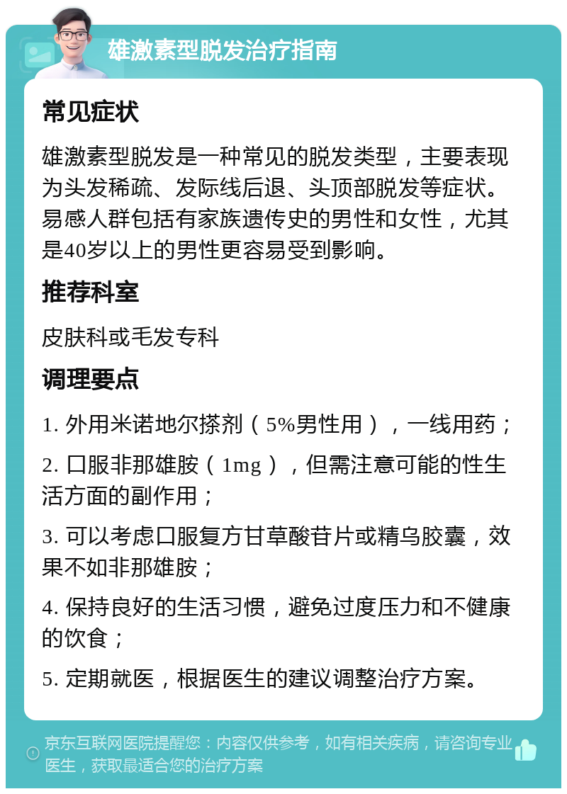 雄激素型脱发治疗指南 常见症状 雄激素型脱发是一种常见的脱发类型，主要表现为头发稀疏、发际线后退、头顶部脱发等症状。易感人群包括有家族遗传史的男性和女性，尤其是40岁以上的男性更容易受到影响。 推荐科室 皮肤科或毛发专科 调理要点 1. 外用米诺地尔搽剂（5%男性用），一线用药； 2. 口服非那雄胺（1mg），但需注意可能的性生活方面的副作用； 3. 可以考虑口服复方甘草酸苷片或精乌胶囊，效果不如非那雄胺； 4. 保持良好的生活习惯，避免过度压力和不健康的饮食； 5. 定期就医，根据医生的建议调整治疗方案。