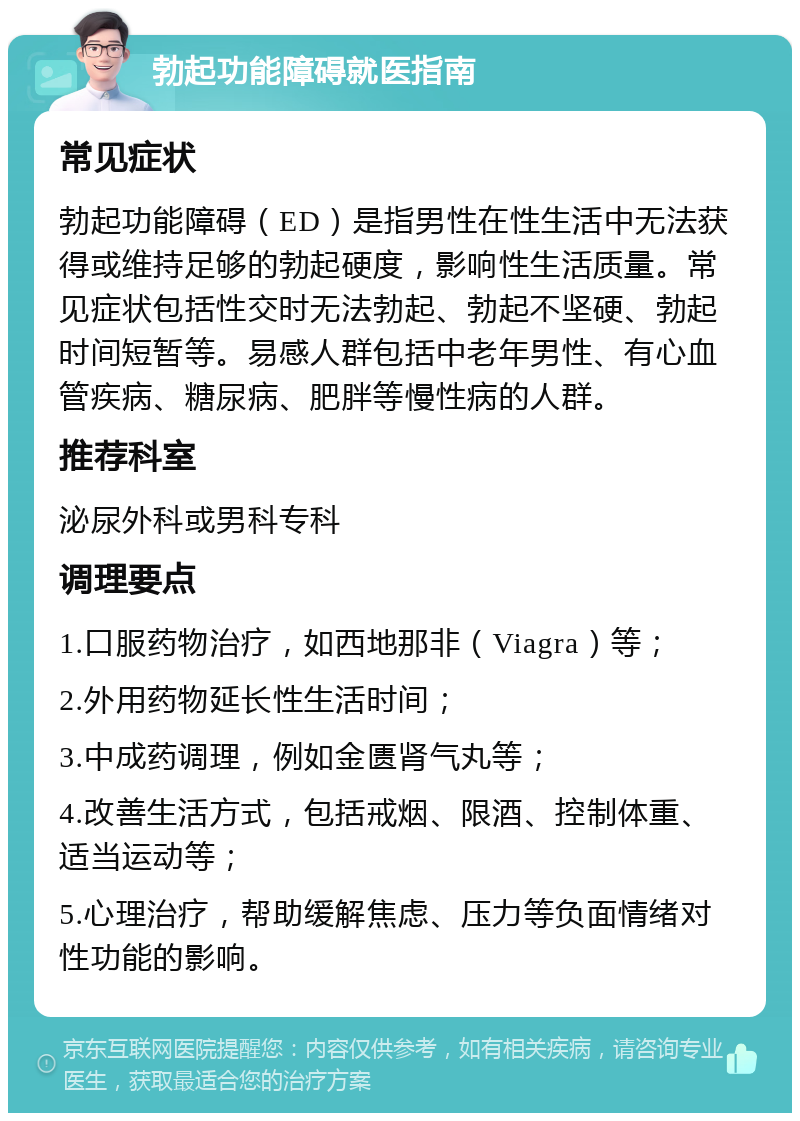 勃起功能障碍就医指南 常见症状 勃起功能障碍（ED）是指男性在性生活中无法获得或维持足够的勃起硬度，影响性生活质量。常见症状包括性交时无法勃起、勃起不坚硬、勃起时间短暂等。易感人群包括中老年男性、有心血管疾病、糖尿病、肥胖等慢性病的人群。 推荐科室 泌尿外科或男科专科 调理要点 1.口服药物治疗，如西地那非（Viagra）等； 2.外用药物延长性生活时间； 3.中成药调理，例如金匮肾气丸等； 4.改善生活方式，包括戒烟、限酒、控制体重、适当运动等； 5.心理治疗，帮助缓解焦虑、压力等负面情绪对性功能的影响。