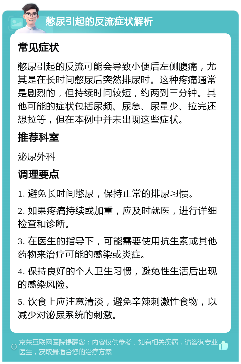 憋尿引起的反流症状解析 常见症状 憋尿引起的反流可能会导致小便后左侧腹痛，尤其是在长时间憋尿后突然排尿时。这种疼痛通常是剧烈的，但持续时间较短，约两到三分钟。其他可能的症状包括尿频、尿急、尿量少、拉完还想拉等，但在本例中并未出现这些症状。 推荐科室 泌尿外科 调理要点 1. 避免长时间憋尿，保持正常的排尿习惯。 2. 如果疼痛持续或加重，应及时就医，进行详细检查和诊断。 3. 在医生的指导下，可能需要使用抗生素或其他药物来治疗可能的感染或炎症。 4. 保持良好的个人卫生习惯，避免性生活后出现的感染风险。 5. 饮食上应注意清淡，避免辛辣刺激性食物，以减少对泌尿系统的刺激。