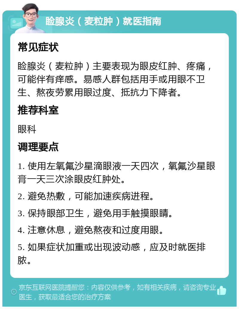 睑腺炎（麦粒肿）就医指南 常见症状 睑腺炎（麦粒肿）主要表现为眼皮红肿、疼痛，可能伴有痒感。易感人群包括用手或用眼不卫生、熬夜劳累用眼过度、抵抗力下降者。 推荐科室 眼科 调理要点 1. 使用左氧氟沙星滴眼液一天四次，氧氟沙星眼膏一天三次涂眼皮红肿处。 2. 避免热敷，可能加速疾病进程。 3. 保持眼部卫生，避免用手触摸眼睛。 4. 注意休息，避免熬夜和过度用眼。 5. 如果症状加重或出现波动感，应及时就医排脓。