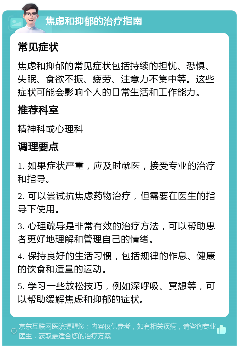 焦虑和抑郁的治疗指南 常见症状 焦虑和抑郁的常见症状包括持续的担忧、恐惧、失眠、食欲不振、疲劳、注意力不集中等。这些症状可能会影响个人的日常生活和工作能力。 推荐科室 精神科或心理科 调理要点 1. 如果症状严重，应及时就医，接受专业的治疗和指导。 2. 可以尝试抗焦虑药物治疗，但需要在医生的指导下使用。 3. 心理疏导是非常有效的治疗方法，可以帮助患者更好地理解和管理自己的情绪。 4. 保持良好的生活习惯，包括规律的作息、健康的饮食和适量的运动。 5. 学习一些放松技巧，例如深呼吸、冥想等，可以帮助缓解焦虑和抑郁的症状。