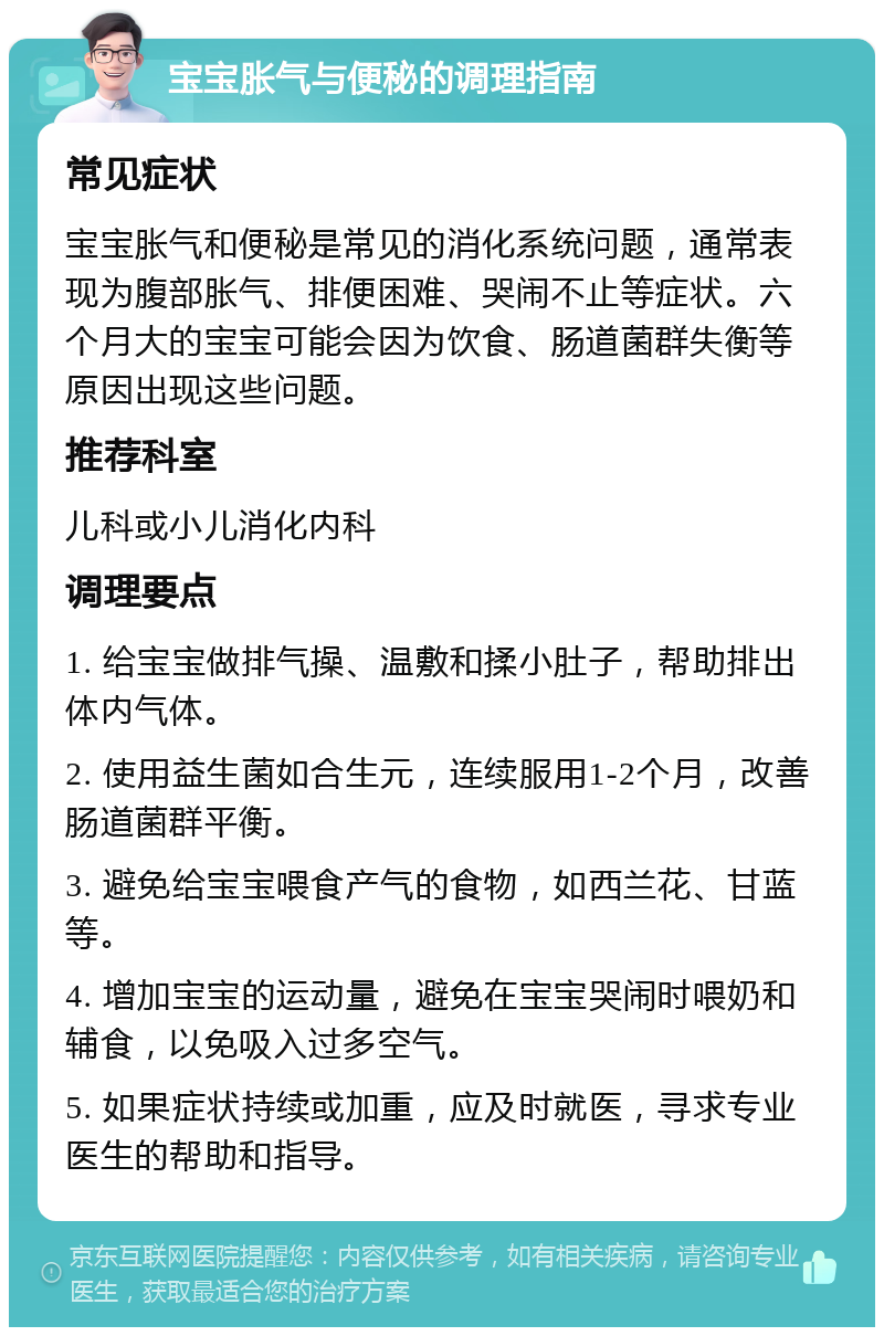 宝宝胀气与便秘的调理指南 常见症状 宝宝胀气和便秘是常见的消化系统问题，通常表现为腹部胀气、排便困难、哭闹不止等症状。六个月大的宝宝可能会因为饮食、肠道菌群失衡等原因出现这些问题。 推荐科室 儿科或小儿消化内科 调理要点 1. 给宝宝做排气操、温敷和揉小肚子，帮助排出体内气体。 2. 使用益生菌如合生元，连续服用1-2个月，改善肠道菌群平衡。 3. 避免给宝宝喂食产气的食物，如西兰花、甘蓝等。 4. 增加宝宝的运动量，避免在宝宝哭闹时喂奶和辅食，以免吸入过多空气。 5. 如果症状持续或加重，应及时就医，寻求专业医生的帮助和指导。