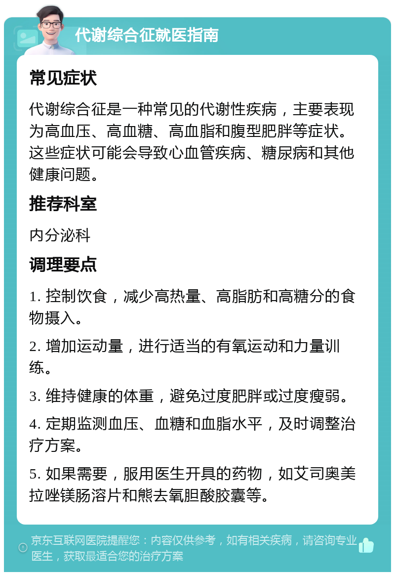 代谢综合征就医指南 常见症状 代谢综合征是一种常见的代谢性疾病，主要表现为高血压、高血糖、高血脂和腹型肥胖等症状。这些症状可能会导致心血管疾病、糖尿病和其他健康问题。 推荐科室 内分泌科 调理要点 1. 控制饮食，减少高热量、高脂肪和高糖分的食物摄入。 2. 增加运动量，进行适当的有氧运动和力量训练。 3. 维持健康的体重，避免过度肥胖或过度瘦弱。 4. 定期监测血压、血糖和血脂水平，及时调整治疗方案。 5. 如果需要，服用医生开具的药物，如艾司奥美拉唑镁肠溶片和熊去氧胆酸胶囊等。