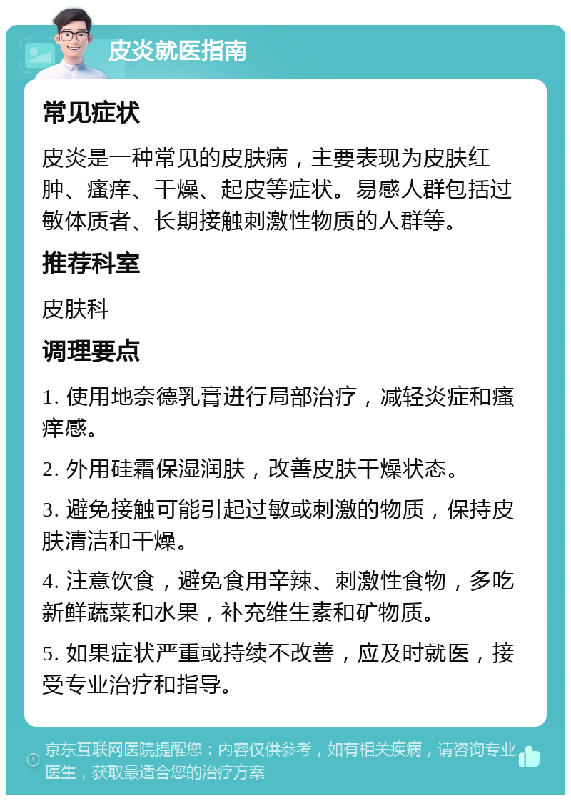 皮炎就医指南 常见症状 皮炎是一种常见的皮肤病，主要表现为皮肤红肿、瘙痒、干燥、起皮等症状。易感人群包括过敏体质者、长期接触刺激性物质的人群等。 推荐科室 皮肤科 调理要点 1. 使用地奈德乳膏进行局部治疗，减轻炎症和瘙痒感。 2. 外用硅霜保湿润肤，改善皮肤干燥状态。 3. 避免接触可能引起过敏或刺激的物质，保持皮肤清洁和干燥。 4. 注意饮食，避免食用辛辣、刺激性食物，多吃新鲜蔬菜和水果，补充维生素和矿物质。 5. 如果症状严重或持续不改善，应及时就医，接受专业治疗和指导。