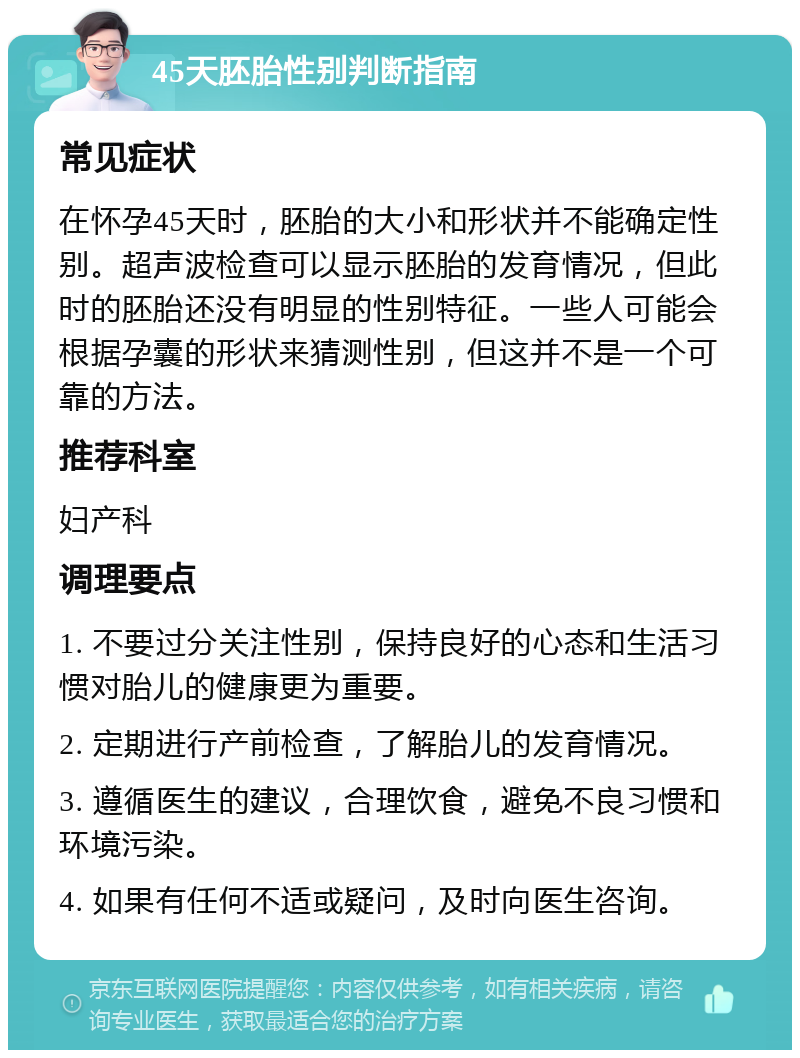 45天胚胎性别判断指南 常见症状 在怀孕45天时，胚胎的大小和形状并不能确定性别。超声波检查可以显示胚胎的发育情况，但此时的胚胎还没有明显的性别特征。一些人可能会根据孕囊的形状来猜测性别，但这并不是一个可靠的方法。 推荐科室 妇产科 调理要点 1. 不要过分关注性别，保持良好的心态和生活习惯对胎儿的健康更为重要。 2. 定期进行产前检查，了解胎儿的发育情况。 3. 遵循医生的建议，合理饮食，避免不良习惯和环境污染。 4. 如果有任何不适或疑问，及时向医生咨询。