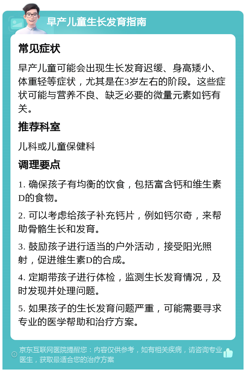 早产儿童生长发育指南 常见症状 早产儿童可能会出现生长发育迟缓、身高矮小、体重轻等症状，尤其是在3岁左右的阶段。这些症状可能与营养不良、缺乏必要的微量元素如钙有关。 推荐科室 儿科或儿童保健科 调理要点 1. 确保孩子有均衡的饮食，包括富含钙和维生素D的食物。 2. 可以考虑给孩子补充钙片，例如钙尔奇，来帮助骨骼生长和发育。 3. 鼓励孩子进行适当的户外活动，接受阳光照射，促进维生素D的合成。 4. 定期带孩子进行体检，监测生长发育情况，及时发现并处理问题。 5. 如果孩子的生长发育问题严重，可能需要寻求专业的医学帮助和治疗方案。