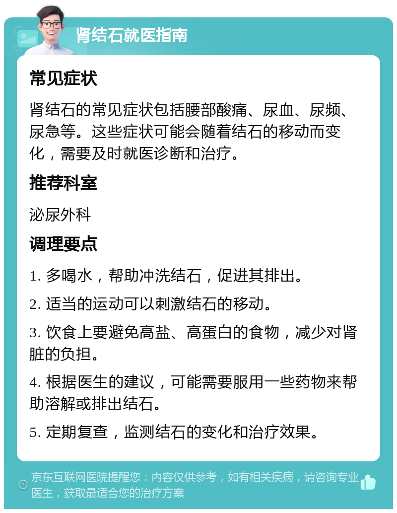 肾结石就医指南 常见症状 肾结石的常见症状包括腰部酸痛、尿血、尿频、尿急等。这些症状可能会随着结石的移动而变化，需要及时就医诊断和治疗。 推荐科室 泌尿外科 调理要点 1. 多喝水，帮助冲洗结石，促进其排出。 2. 适当的运动可以刺激结石的移动。 3. 饮食上要避免高盐、高蛋白的食物，减少对肾脏的负担。 4. 根据医生的建议，可能需要服用一些药物来帮助溶解或排出结石。 5. 定期复查，监测结石的变化和治疗效果。