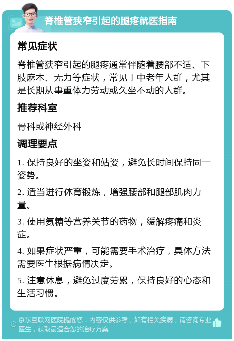 脊椎管狭窄引起的腿疼就医指南 常见症状 脊椎管狭窄引起的腿疼通常伴随着腰部不适、下肢麻木、无力等症状，常见于中老年人群，尤其是长期从事重体力劳动或久坐不动的人群。 推荐科室 骨科或神经外科 调理要点 1. 保持良好的坐姿和站姿，避免长时间保持同一姿势。 2. 适当进行体育锻炼，增强腰部和腿部肌肉力量。 3. 使用氨糖等营养关节的药物，缓解疼痛和炎症。 4. 如果症状严重，可能需要手术治疗，具体方法需要医生根据病情决定。 5. 注意休息，避免过度劳累，保持良好的心态和生活习惯。