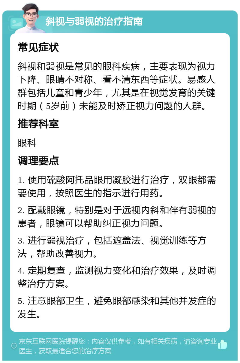 斜视与弱视的治疗指南 常见症状 斜视和弱视是常见的眼科疾病，主要表现为视力下降、眼睛不对称、看不清东西等症状。易感人群包括儿童和青少年，尤其是在视觉发育的关键时期（5岁前）未能及时矫正视力问题的人群。 推荐科室 眼科 调理要点 1. 使用硫酸阿托品眼用凝胶进行治疗，双眼都需要使用，按照医生的指示进行用药。 2. 配戴眼镜，特别是对于远视内斜和伴有弱视的患者，眼镜可以帮助纠正视力问题。 3. 进行弱视治疗，包括遮盖法、视觉训练等方法，帮助改善视力。 4. 定期复查，监测视力变化和治疗效果，及时调整治疗方案。 5. 注意眼部卫生，避免眼部感染和其他并发症的发生。