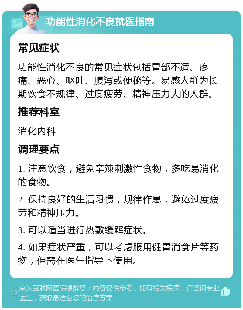 功能性消化不良就医指南 常见症状 功能性消化不良的常见症状包括胃部不适、疼痛、恶心、呕吐、腹泻或便秘等。易感人群为长期饮食不规律、过度疲劳、精神压力大的人群。 推荐科室 消化内科 调理要点 1. 注意饮食，避免辛辣刺激性食物，多吃易消化的食物。 2. 保持良好的生活习惯，规律作息，避免过度疲劳和精神压力。 3. 可以适当进行热敷缓解症状。 4. 如果症状严重，可以考虑服用健胃消食片等药物，但需在医生指导下使用。