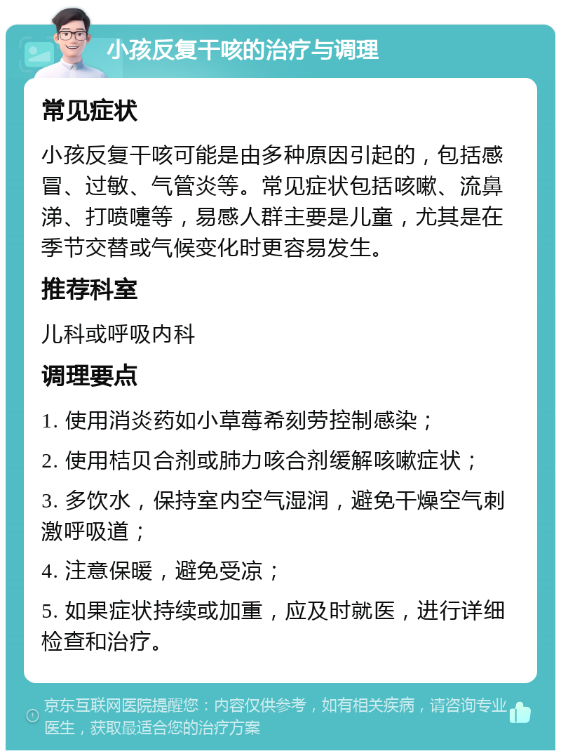 小孩反复干咳的治疗与调理 常见症状 小孩反复干咳可能是由多种原因引起的，包括感冒、过敏、气管炎等。常见症状包括咳嗽、流鼻涕、打喷嚏等，易感人群主要是儿童，尤其是在季节交替或气候变化时更容易发生。 推荐科室 儿科或呼吸内科 调理要点 1. 使用消炎药如小草莓希刻劳控制感染； 2. 使用桔贝合剂或肺力咳合剂缓解咳嗽症状； 3. 多饮水，保持室内空气湿润，避免干燥空气刺激呼吸道； 4. 注意保暖，避免受凉； 5. 如果症状持续或加重，应及时就医，进行详细检查和治疗。