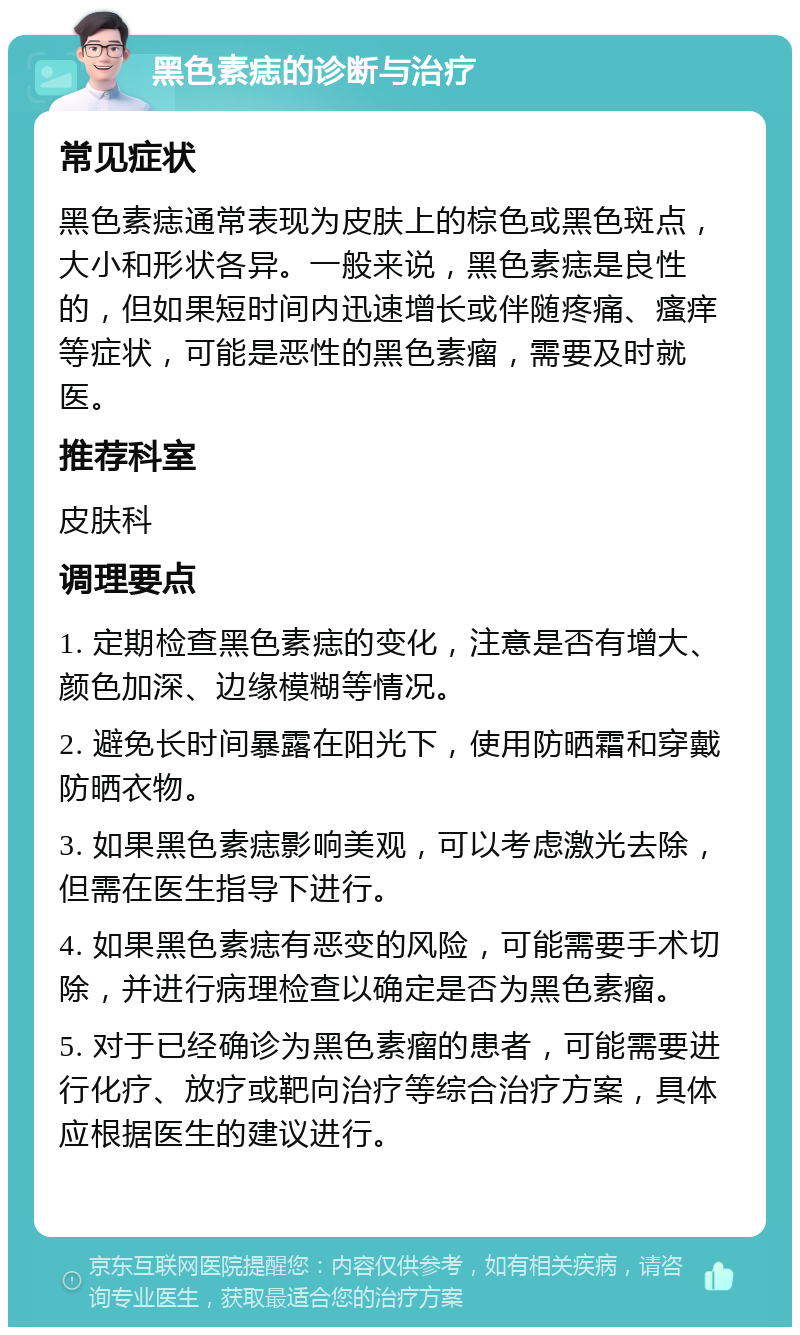 黑色素痣的诊断与治疗 常见症状 黑色素痣通常表现为皮肤上的棕色或黑色斑点，大小和形状各异。一般来说，黑色素痣是良性的，但如果短时间内迅速增长或伴随疼痛、瘙痒等症状，可能是恶性的黑色素瘤，需要及时就医。 推荐科室 皮肤科 调理要点 1. 定期检查黑色素痣的变化，注意是否有增大、颜色加深、边缘模糊等情况。 2. 避免长时间暴露在阳光下，使用防晒霜和穿戴防晒衣物。 3. 如果黑色素痣影响美观，可以考虑激光去除，但需在医生指导下进行。 4. 如果黑色素痣有恶变的风险，可能需要手术切除，并进行病理检查以确定是否为黑色素瘤。 5. 对于已经确诊为黑色素瘤的患者，可能需要进行化疗、放疗或靶向治疗等综合治疗方案，具体应根据医生的建议进行。