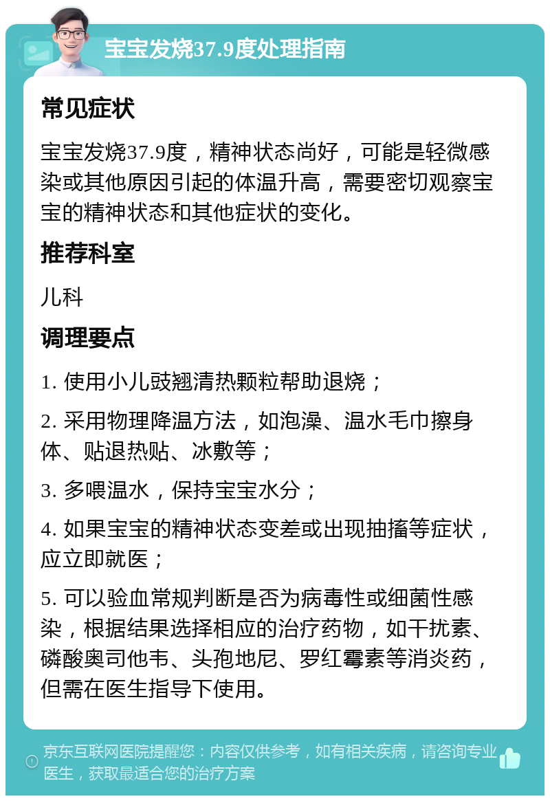 宝宝发烧37.9度处理指南 常见症状 宝宝发烧37.9度，精神状态尚好，可能是轻微感染或其他原因引起的体温升高，需要密切观察宝宝的精神状态和其他症状的变化。 推荐科室 儿科 调理要点 1. 使用小儿豉翘清热颗粒帮助退烧； 2. 采用物理降温方法，如泡澡、温水毛巾擦身体、贴退热贴、冰敷等； 3. 多喂温水，保持宝宝水分； 4. 如果宝宝的精神状态变差或出现抽搐等症状，应立即就医； 5. 可以验血常规判断是否为病毒性或细菌性感染，根据结果选择相应的治疗药物，如干扰素、磷酸奥司他韦、头孢地尼、罗红霉素等消炎药，但需在医生指导下使用。