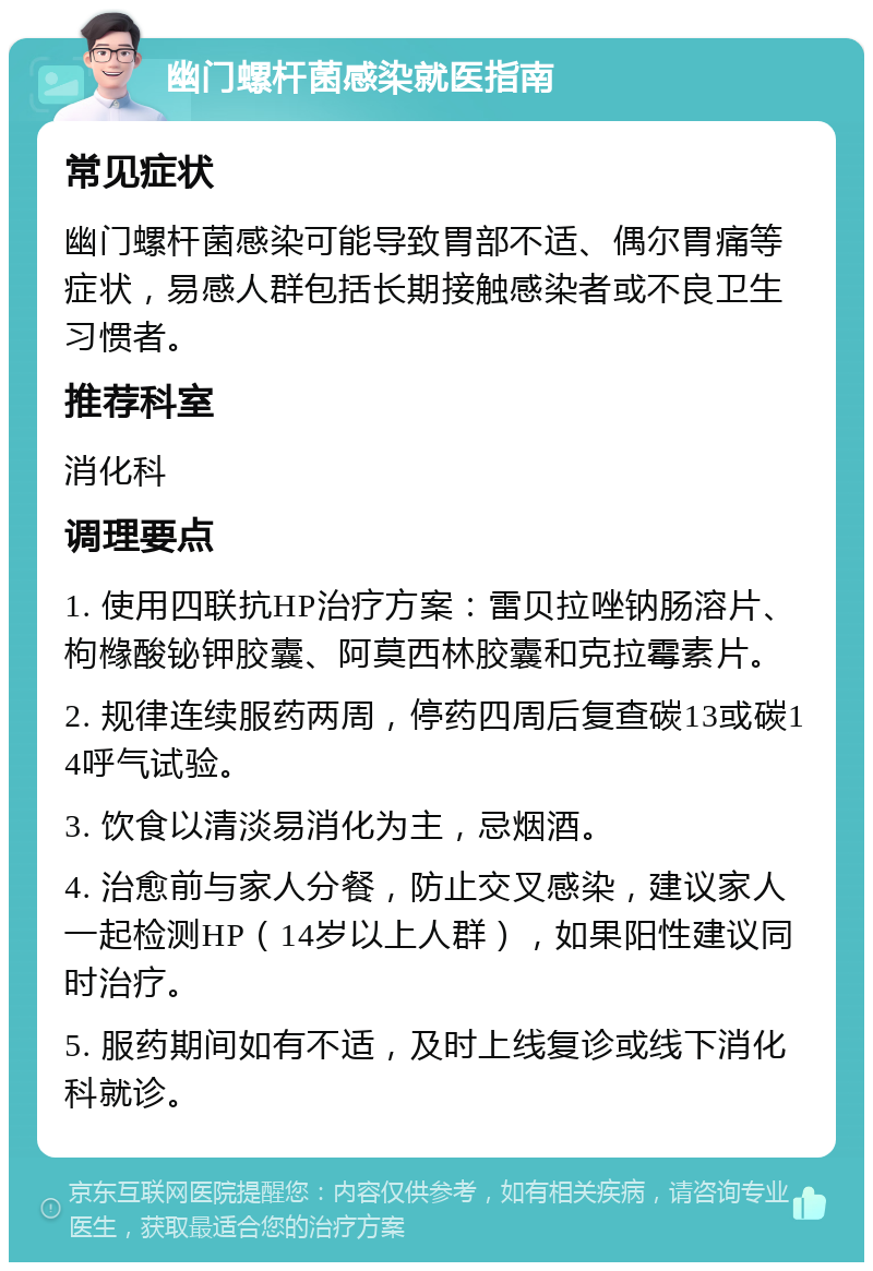 幽门螺杆菌感染就医指南 常见症状 幽门螺杆菌感染可能导致胃部不适、偶尔胃痛等症状，易感人群包括长期接触感染者或不良卫生习惯者。 推荐科室 消化科 调理要点 1. 使用四联抗HP治疗方案：雷贝拉唑钠肠溶片、枸橼酸铋钾胶囊、阿莫西林胶囊和克拉霉素片。 2. 规律连续服药两周，停药四周后复查碳13或碳14呼气试验。 3. 饮食以清淡易消化为主，忌烟酒。 4. 治愈前与家人分餐，防止交叉感染，建议家人一起检测HP（14岁以上人群），如果阳性建议同时治疗。 5. 服药期间如有不适，及时上线复诊或线下消化科就诊。