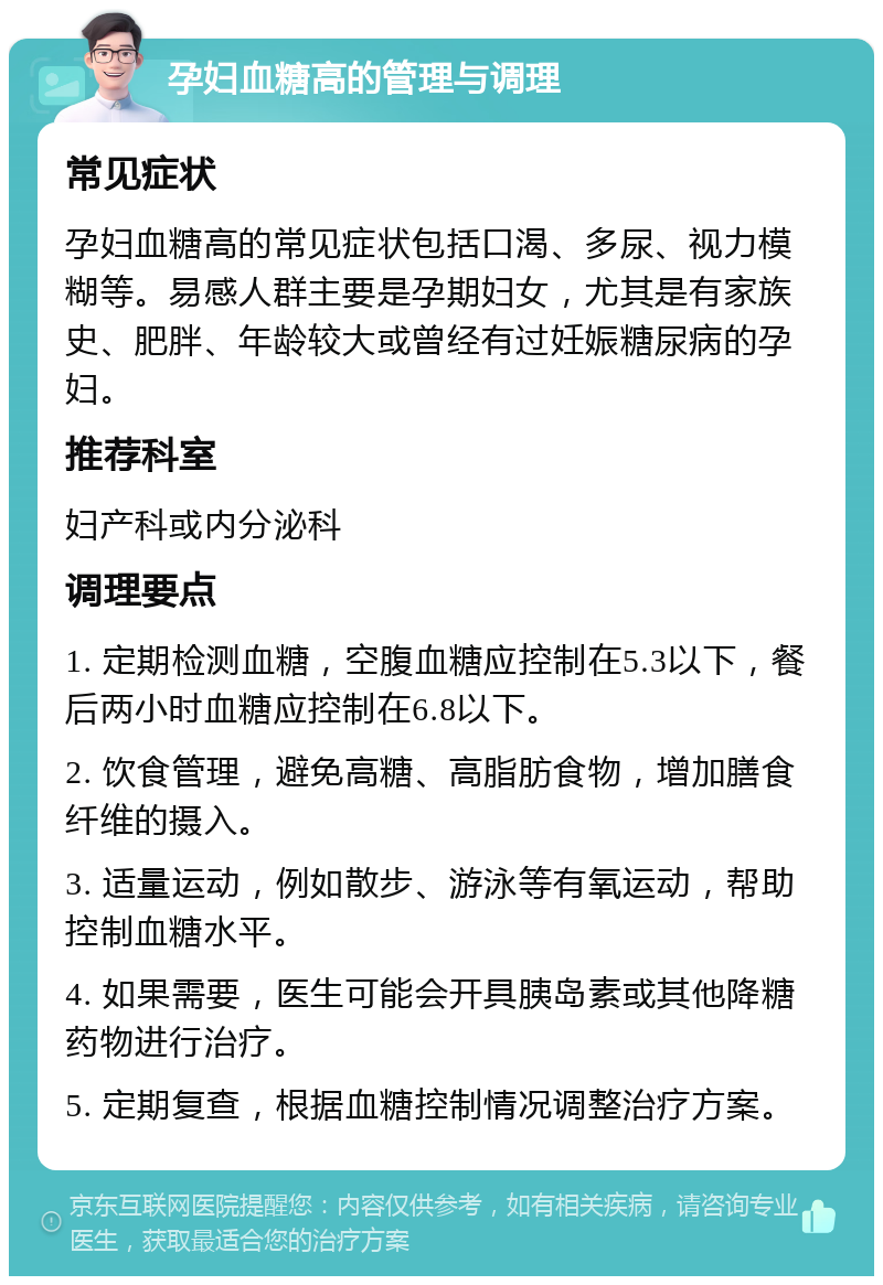 孕妇血糖高的管理与调理 常见症状 孕妇血糖高的常见症状包括口渴、多尿、视力模糊等。易感人群主要是孕期妇女，尤其是有家族史、肥胖、年龄较大或曾经有过妊娠糖尿病的孕妇。 推荐科室 妇产科或内分泌科 调理要点 1. 定期检测血糖，空腹血糖应控制在5.3以下，餐后两小时血糖应控制在6.8以下。 2. 饮食管理，避免高糖、高脂肪食物，增加膳食纤维的摄入。 3. 适量运动，例如散步、游泳等有氧运动，帮助控制血糖水平。 4. 如果需要，医生可能会开具胰岛素或其他降糖药物进行治疗。 5. 定期复查，根据血糖控制情况调整治疗方案。