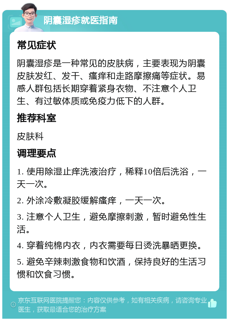 阴囊湿疹就医指南 常见症状 阴囊湿疹是一种常见的皮肤病，主要表现为阴囊皮肤发红、发干、瘙痒和走路摩擦痛等症状。易感人群包括长期穿着紧身衣物、不注意个人卫生、有过敏体质或免疫力低下的人群。 推荐科室 皮肤科 调理要点 1. 使用除湿止痒洗液治疗，稀释10倍后洗浴，一天一次。 2. 外涂冷敷凝胶缓解瘙痒，一天一次。 3. 注意个人卫生，避免摩擦刺激，暂时避免性生活。 4. 穿着纯棉内衣，内衣需要每日烫洗暴晒更换。 5. 避免辛辣刺激食物和饮酒，保持良好的生活习惯和饮食习惯。