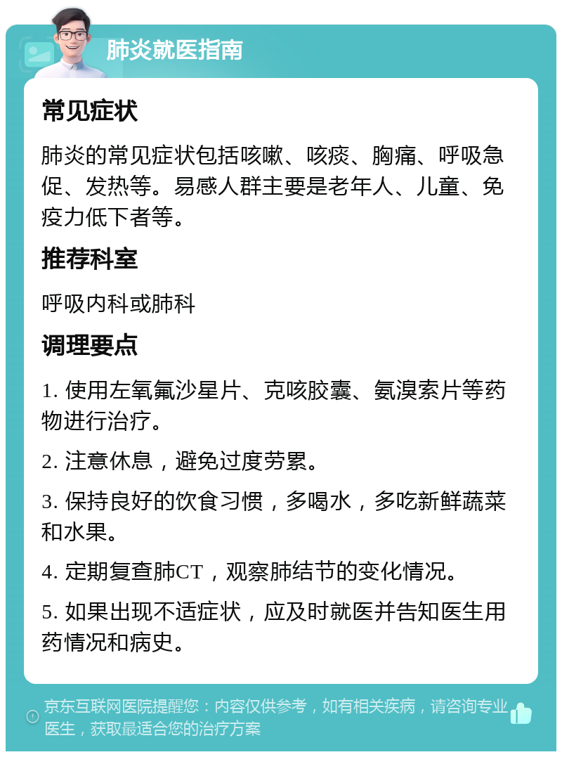 肺炎就医指南 常见症状 肺炎的常见症状包括咳嗽、咳痰、胸痛、呼吸急促、发热等。易感人群主要是老年人、儿童、免疫力低下者等。 推荐科室 呼吸内科或肺科 调理要点 1. 使用左氧氟沙星片、克咳胶囊、氨溴索片等药物进行治疗。 2. 注意休息，避免过度劳累。 3. 保持良好的饮食习惯，多喝水，多吃新鲜蔬菜和水果。 4. 定期复查肺CT，观察肺结节的变化情况。 5. 如果出现不适症状，应及时就医并告知医生用药情况和病史。