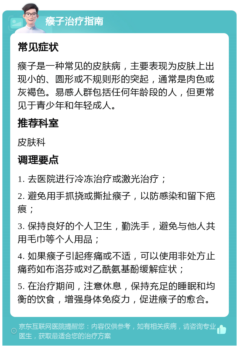 瘊子治疗指南 常见症状 瘊子是一种常见的皮肤病，主要表现为皮肤上出现小的、圆形或不规则形的突起，通常是肉色或灰褐色。易感人群包括任何年龄段的人，但更常见于青少年和年轻成人。 推荐科室 皮肤科 调理要点 1. 去医院进行冷冻治疗或激光治疗； 2. 避免用手抓挠或撕扯瘊子，以防感染和留下疤痕； 3. 保持良好的个人卫生，勤洗手，避免与他人共用毛巾等个人用品； 4. 如果瘊子引起疼痛或不适，可以使用非处方止痛药如布洛芬或对乙酰氨基酚缓解症状； 5. 在治疗期间，注意休息，保持充足的睡眠和均衡的饮食，增强身体免疫力，促进瘊子的愈合。