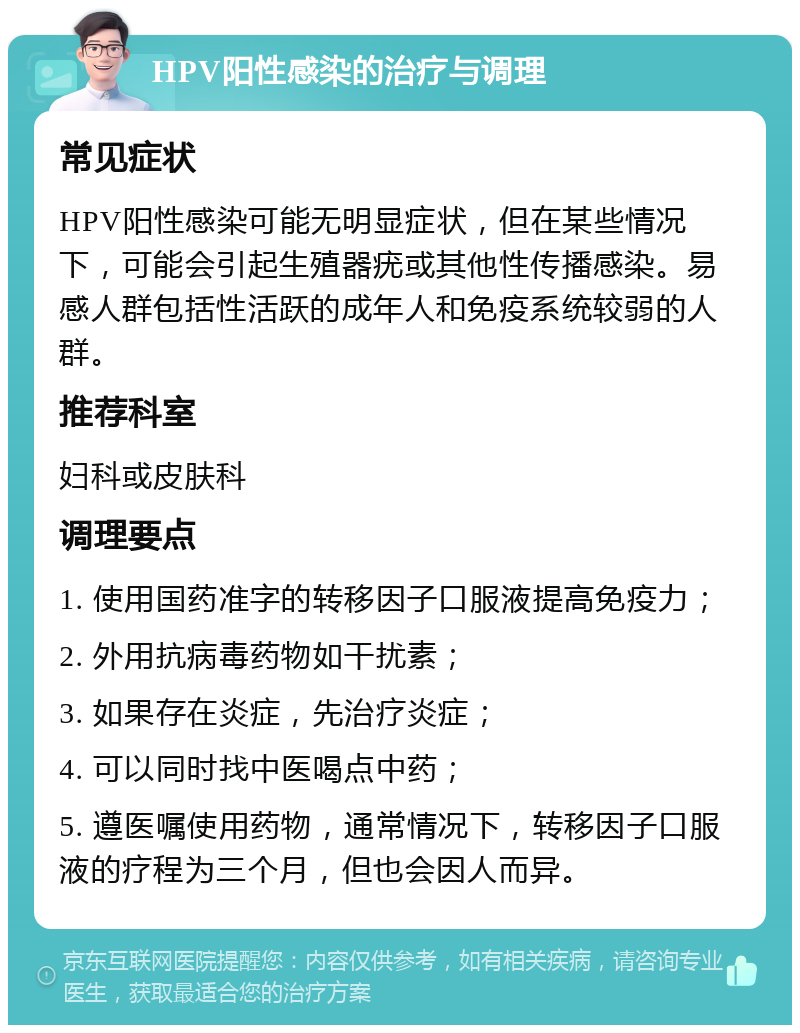 HPV阳性感染的治疗与调理 常见症状 HPV阳性感染可能无明显症状，但在某些情况下，可能会引起生殖器疣或其他性传播感染。易感人群包括性活跃的成年人和免疫系统较弱的人群。 推荐科室 妇科或皮肤科 调理要点 1. 使用国药准字的转移因子口服液提高免疫力； 2. 外用抗病毒药物如干扰素； 3. 如果存在炎症，先治疗炎症； 4. 可以同时找中医喝点中药； 5. 遵医嘱使用药物，通常情况下，转移因子口服液的疗程为三个月，但也会因人而异。