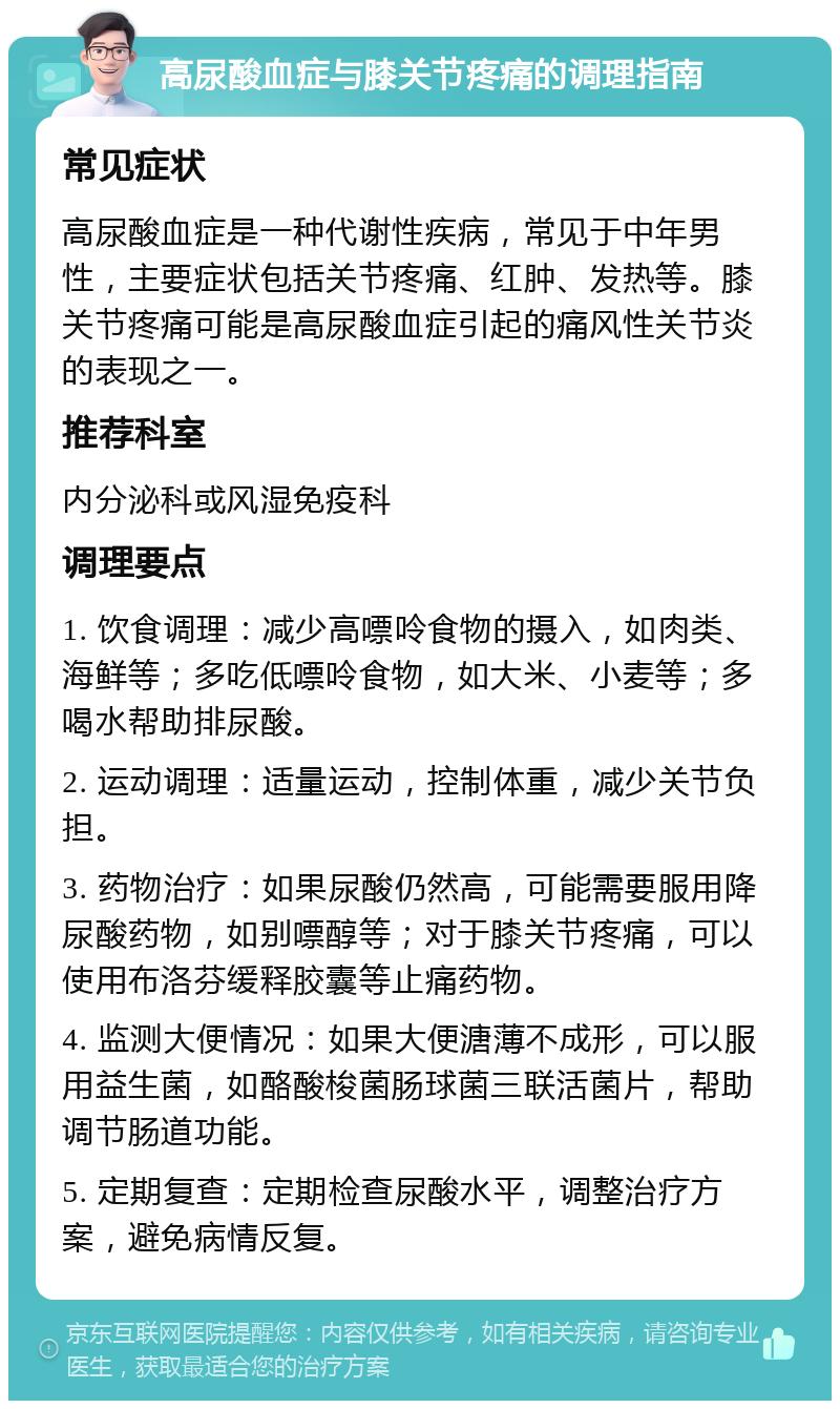 高尿酸血症与膝关节疼痛的调理指南 常见症状 高尿酸血症是一种代谢性疾病，常见于中年男性，主要症状包括关节疼痛、红肿、发热等。膝关节疼痛可能是高尿酸血症引起的痛风性关节炎的表现之一。 推荐科室 内分泌科或风湿免疫科 调理要点 1. 饮食调理：减少高嘌呤食物的摄入，如肉类、海鲜等；多吃低嘌呤食物，如大米、小麦等；多喝水帮助排尿酸。 2. 运动调理：适量运动，控制体重，减少关节负担。 3. 药物治疗：如果尿酸仍然高，可能需要服用降尿酸药物，如别嘌醇等；对于膝关节疼痛，可以使用布洛芬缓释胶囊等止痛药物。 4. 监测大便情况：如果大便溏薄不成形，可以服用益生菌，如酪酸梭菌肠球菌三联活菌片，帮助调节肠道功能。 5. 定期复查：定期检查尿酸水平，调整治疗方案，避免病情反复。