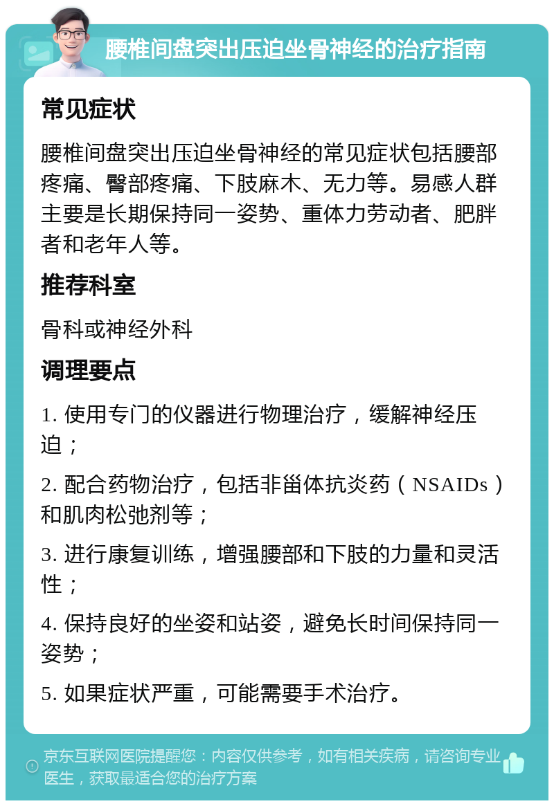 腰椎间盘突出压迫坐骨神经的治疗指南 常见症状 腰椎间盘突出压迫坐骨神经的常见症状包括腰部疼痛、臀部疼痛、下肢麻木、无力等。易感人群主要是长期保持同一姿势、重体力劳动者、肥胖者和老年人等。 推荐科室 骨科或神经外科 调理要点 1. 使用专门的仪器进行物理治疗，缓解神经压迫； 2. 配合药物治疗，包括非甾体抗炎药（NSAIDs）和肌肉松弛剂等； 3. 进行康复训练，增强腰部和下肢的力量和灵活性； 4. 保持良好的坐姿和站姿，避免长时间保持同一姿势； 5. 如果症状严重，可能需要手术治疗。