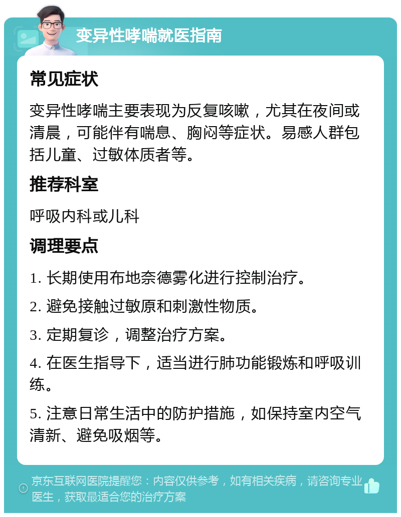 变异性哮喘就医指南 常见症状 变异性哮喘主要表现为反复咳嗽，尤其在夜间或清晨，可能伴有喘息、胸闷等症状。易感人群包括儿童、过敏体质者等。 推荐科室 呼吸内科或儿科 调理要点 1. 长期使用布地奈德雾化进行控制治疗。 2. 避免接触过敏原和刺激性物质。 3. 定期复诊，调整治疗方案。 4. 在医生指导下，适当进行肺功能锻炼和呼吸训练。 5. 注意日常生活中的防护措施，如保持室内空气清新、避免吸烟等。