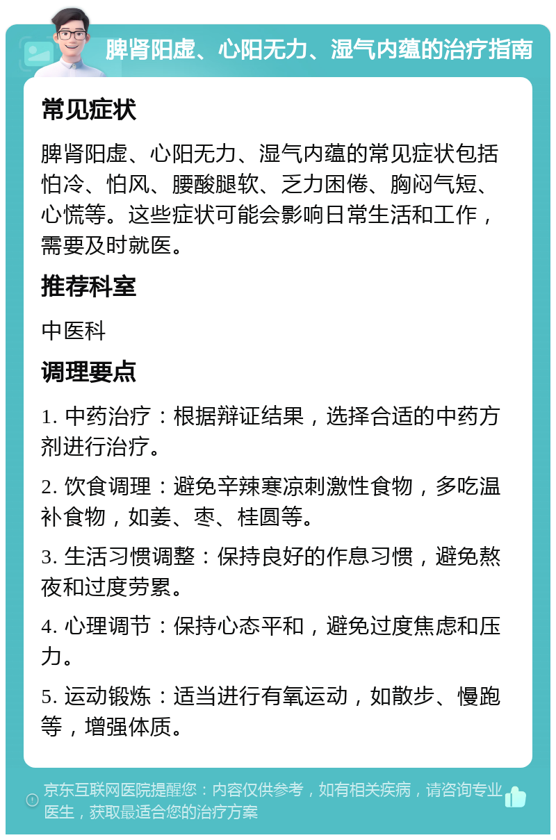 脾肾阳虚、心阳无力、湿气内蕴的治疗指南 常见症状 脾肾阳虚、心阳无力、湿气内蕴的常见症状包括怕冷、怕风、腰酸腿软、乏力困倦、胸闷气短、心慌等。这些症状可能会影响日常生活和工作，需要及时就医。 推荐科室 中医科 调理要点 1. 中药治疗：根据辩证结果，选择合适的中药方剂进行治疗。 2. 饮食调理：避免辛辣寒凉刺激性食物，多吃温补食物，如姜、枣、桂圆等。 3. 生活习惯调整：保持良好的作息习惯，避免熬夜和过度劳累。 4. 心理调节：保持心态平和，避免过度焦虑和压力。 5. 运动锻炼：适当进行有氧运动，如散步、慢跑等，增强体质。