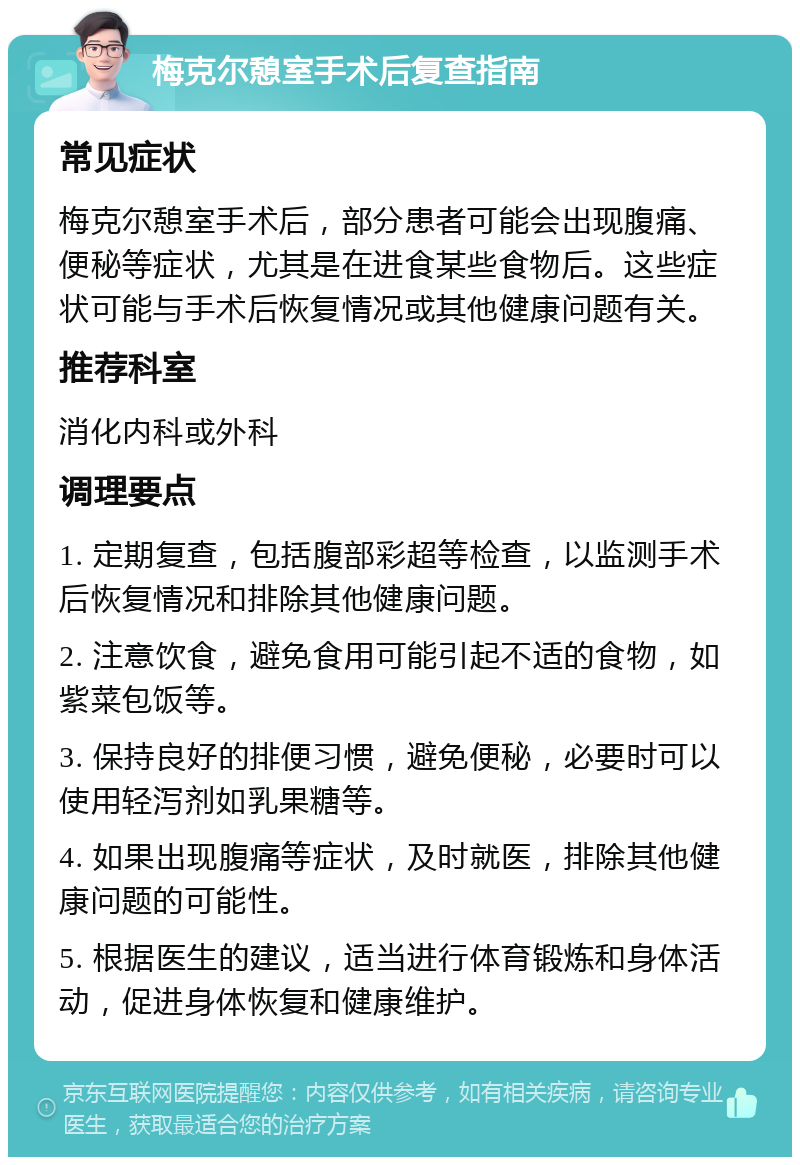 梅克尔憩室手术后复查指南 常见症状 梅克尔憩室手术后，部分患者可能会出现腹痛、便秘等症状，尤其是在进食某些食物后。这些症状可能与手术后恢复情况或其他健康问题有关。 推荐科室 消化内科或外科 调理要点 1. 定期复查，包括腹部彩超等检查，以监测手术后恢复情况和排除其他健康问题。 2. 注意饮食，避免食用可能引起不适的食物，如紫菜包饭等。 3. 保持良好的排便习惯，避免便秘，必要时可以使用轻泻剂如乳果糖等。 4. 如果出现腹痛等症状，及时就医，排除其他健康问题的可能性。 5. 根据医生的建议，适当进行体育锻炼和身体活动，促进身体恢复和健康维护。