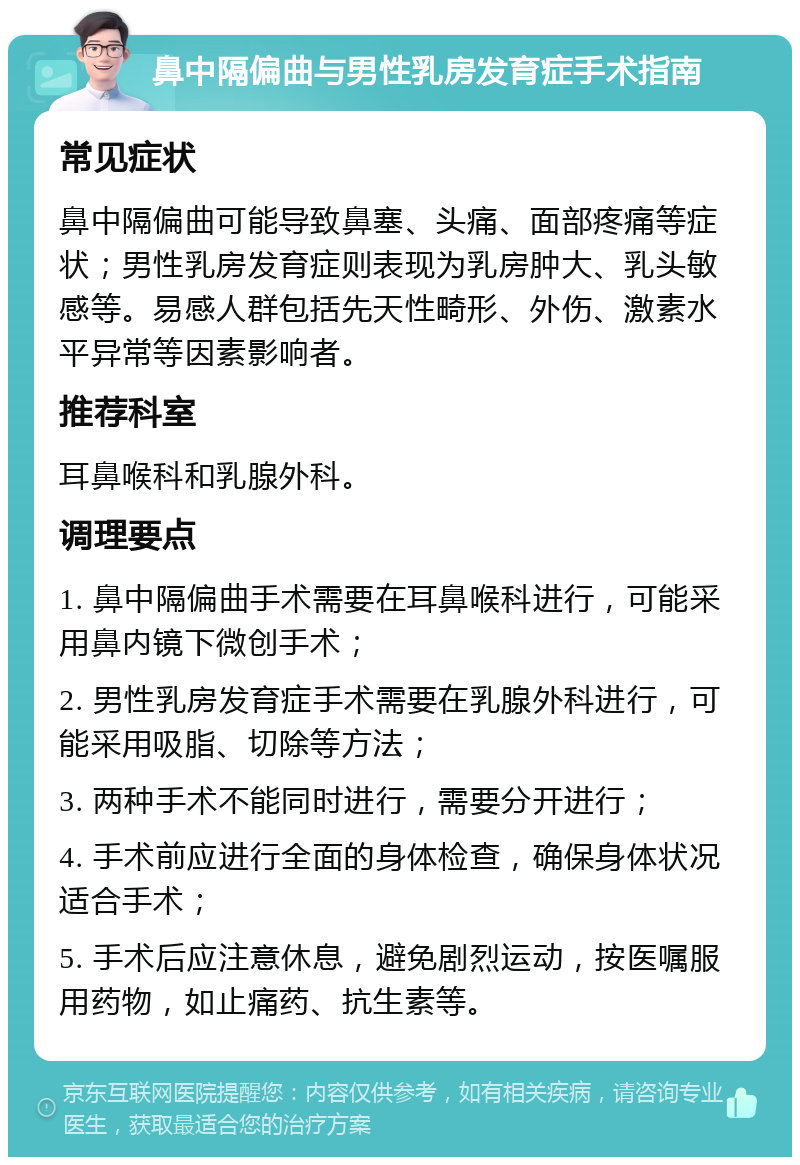 鼻中隔偏曲与男性乳房发育症手术指南 常见症状 鼻中隔偏曲可能导致鼻塞、头痛、面部疼痛等症状；男性乳房发育症则表现为乳房肿大、乳头敏感等。易感人群包括先天性畸形、外伤、激素水平异常等因素影响者。 推荐科室 耳鼻喉科和乳腺外科。 调理要点 1. 鼻中隔偏曲手术需要在耳鼻喉科进行，可能采用鼻内镜下微创手术； 2. 男性乳房发育症手术需要在乳腺外科进行，可能采用吸脂、切除等方法； 3. 两种手术不能同时进行，需要分开进行； 4. 手术前应进行全面的身体检查，确保身体状况适合手术； 5. 手术后应注意休息，避免剧烈运动，按医嘱服用药物，如止痛药、抗生素等。