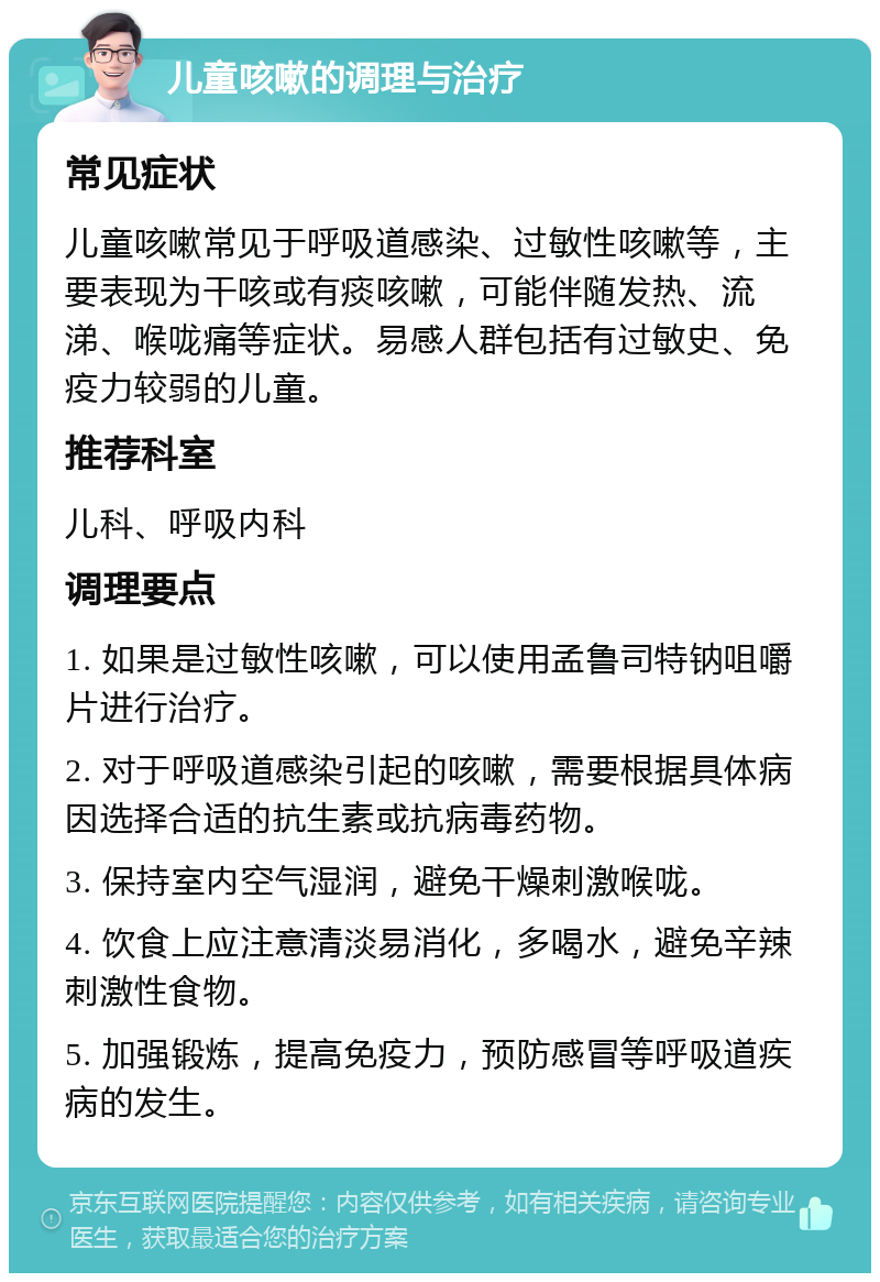 儿童咳嗽的调理与治疗 常见症状 儿童咳嗽常见于呼吸道感染、过敏性咳嗽等，主要表现为干咳或有痰咳嗽，可能伴随发热、流涕、喉咙痛等症状。易感人群包括有过敏史、免疫力较弱的儿童。 推荐科室 儿科、呼吸内科 调理要点 1. 如果是过敏性咳嗽，可以使用孟鲁司特钠咀嚼片进行治疗。 2. 对于呼吸道感染引起的咳嗽，需要根据具体病因选择合适的抗生素或抗病毒药物。 3. 保持室内空气湿润，避免干燥刺激喉咙。 4. 饮食上应注意清淡易消化，多喝水，避免辛辣刺激性食物。 5. 加强锻炼，提高免疫力，预防感冒等呼吸道疾病的发生。