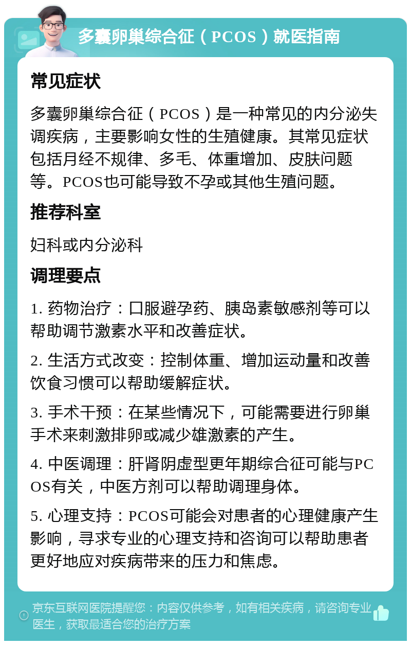 多囊卵巢综合征（PCOS）就医指南 常见症状 多囊卵巢综合征（PCOS）是一种常见的内分泌失调疾病，主要影响女性的生殖健康。其常见症状包括月经不规律、多毛、体重增加、皮肤问题等。PCOS也可能导致不孕或其他生殖问题。 推荐科室 妇科或内分泌科 调理要点 1. 药物治疗：口服避孕药、胰岛素敏感剂等可以帮助调节激素水平和改善症状。 2. 生活方式改变：控制体重、增加运动量和改善饮食习惯可以帮助缓解症状。 3. 手术干预：在某些情况下，可能需要进行卵巢手术来刺激排卵或减少雄激素的产生。 4. 中医调理：肝肾阴虚型更年期综合征可能与PCOS有关，中医方剂可以帮助调理身体。 5. 心理支持：PCOS可能会对患者的心理健康产生影响，寻求专业的心理支持和咨询可以帮助患者更好地应对疾病带来的压力和焦虑。