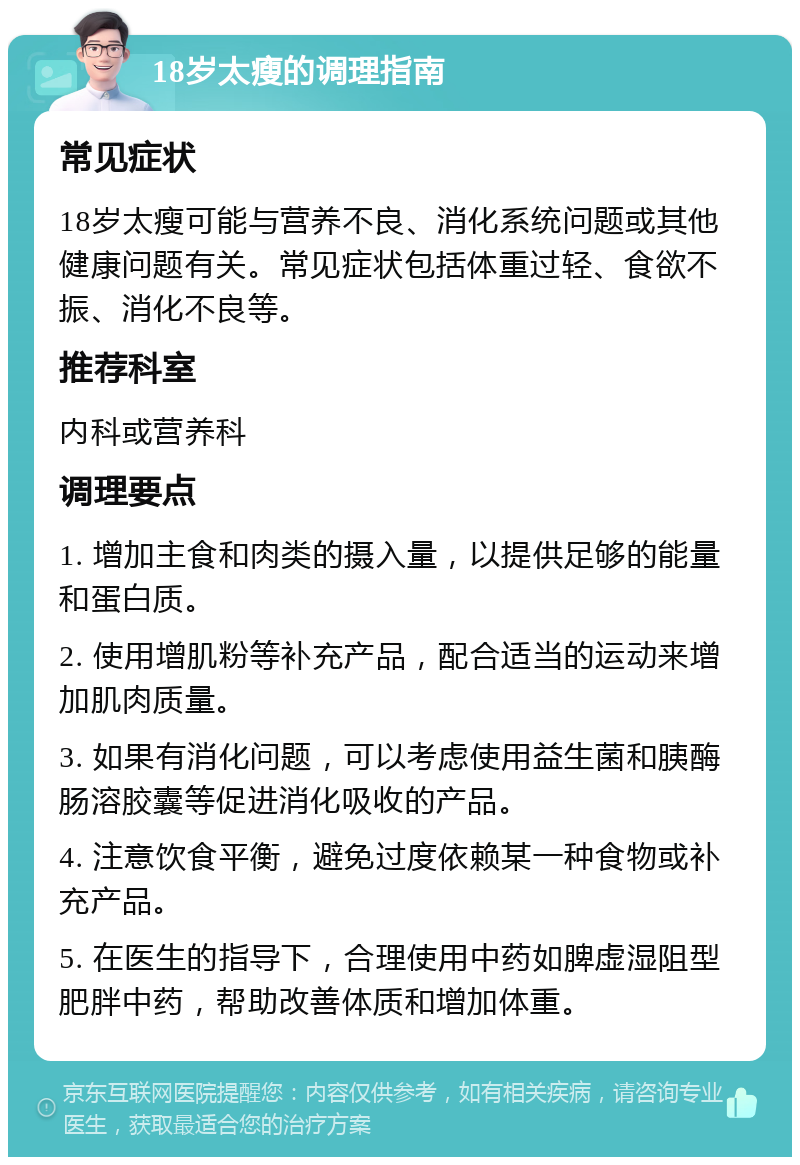 18岁太瘦的调理指南 常见症状 18岁太瘦可能与营养不良、消化系统问题或其他健康问题有关。常见症状包括体重过轻、食欲不振、消化不良等。 推荐科室 内科或营养科 调理要点 1. 增加主食和肉类的摄入量，以提供足够的能量和蛋白质。 2. 使用增肌粉等补充产品，配合适当的运动来增加肌肉质量。 3. 如果有消化问题，可以考虑使用益生菌和胰酶肠溶胶囊等促进消化吸收的产品。 4. 注意饮食平衡，避免过度依赖某一种食物或补充产品。 5. 在医生的指导下，合理使用中药如脾虚湿阻型肥胖中药，帮助改善体质和增加体重。