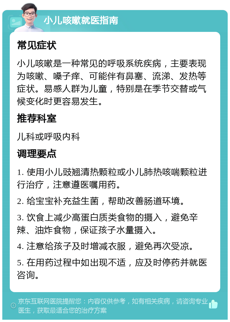 小儿咳嗽就医指南 常见症状 小儿咳嗽是一种常见的呼吸系统疾病，主要表现为咳嗽、嗓子痒、可能伴有鼻塞、流涕、发热等症状。易感人群为儿童，特别是在季节交替或气候变化时更容易发生。 推荐科室 儿科或呼吸内科 调理要点 1. 使用小儿豉翘清热颗粒或小儿肺热咳喘颗粒进行治疗，注意遵医嘱用药。 2. 给宝宝补充益生菌，帮助改善肠道环境。 3. 饮食上减少高蛋白质类食物的摄入，避免辛辣、油炸食物，保证孩子水量摄入。 4. 注意给孩子及时增减衣服，避免再次受凉。 5. 在用药过程中如出现不适，应及时停药并就医咨询。