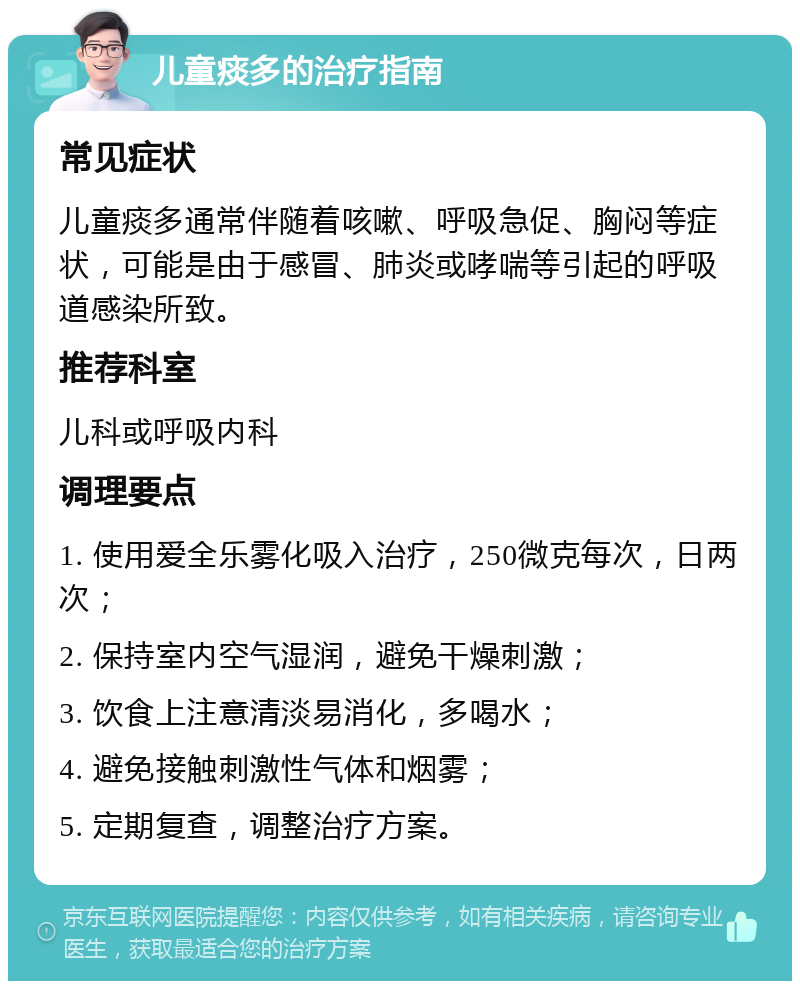 儿童痰多的治疗指南 常见症状 儿童痰多通常伴随着咳嗽、呼吸急促、胸闷等症状，可能是由于感冒、肺炎或哮喘等引起的呼吸道感染所致。 推荐科室 儿科或呼吸内科 调理要点 1. 使用爱全乐雾化吸入治疗，250微克每次，日两次； 2. 保持室内空气湿润，避免干燥刺激； 3. 饮食上注意清淡易消化，多喝水； 4. 避免接触刺激性气体和烟雾； 5. 定期复查，调整治疗方案。