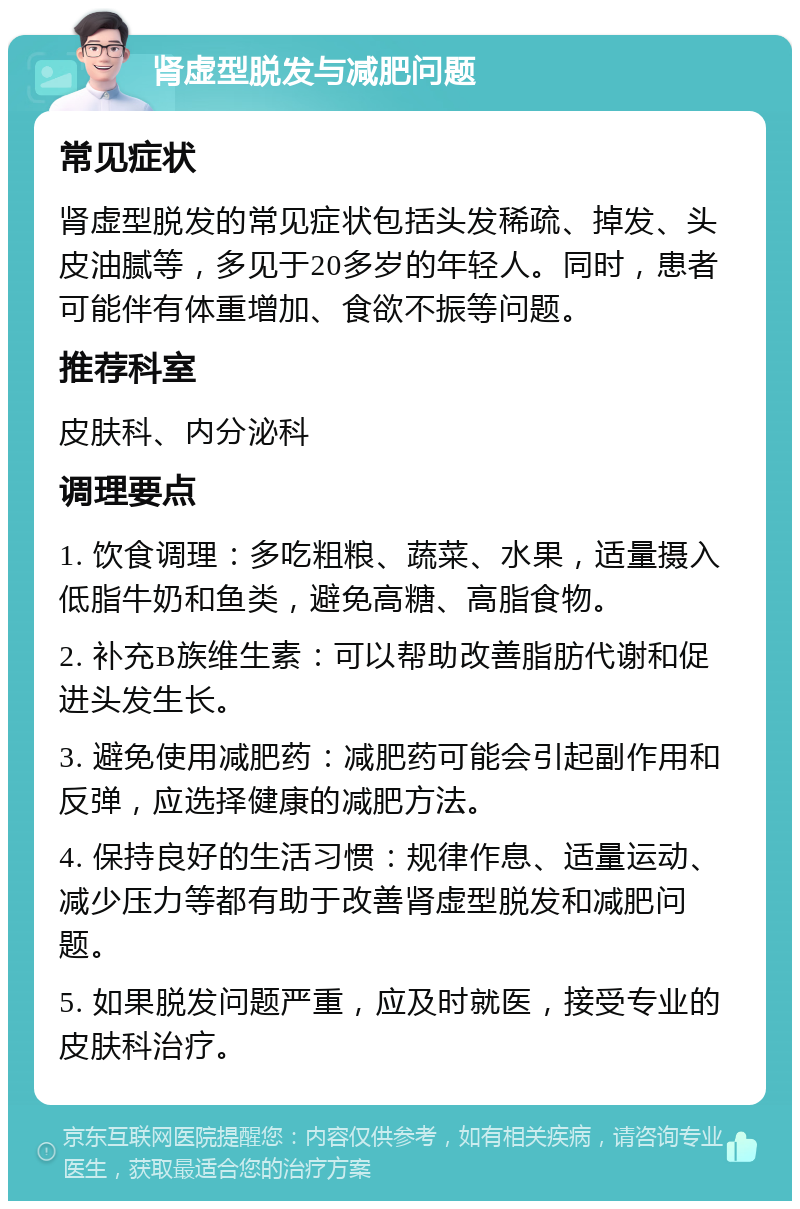 肾虚型脱发与减肥问题 常见症状 肾虚型脱发的常见症状包括头发稀疏、掉发、头皮油腻等，多见于20多岁的年轻人。同时，患者可能伴有体重增加、食欲不振等问题。 推荐科室 皮肤科、内分泌科 调理要点 1. 饮食调理：多吃粗粮、蔬菜、水果，适量摄入低脂牛奶和鱼类，避免高糖、高脂食物。 2. 补充B族维生素：可以帮助改善脂肪代谢和促进头发生长。 3. 避免使用减肥药：减肥药可能会引起副作用和反弹，应选择健康的减肥方法。 4. 保持良好的生活习惯：规律作息、适量运动、减少压力等都有助于改善肾虚型脱发和减肥问题。 5. 如果脱发问题严重，应及时就医，接受专业的皮肤科治疗。